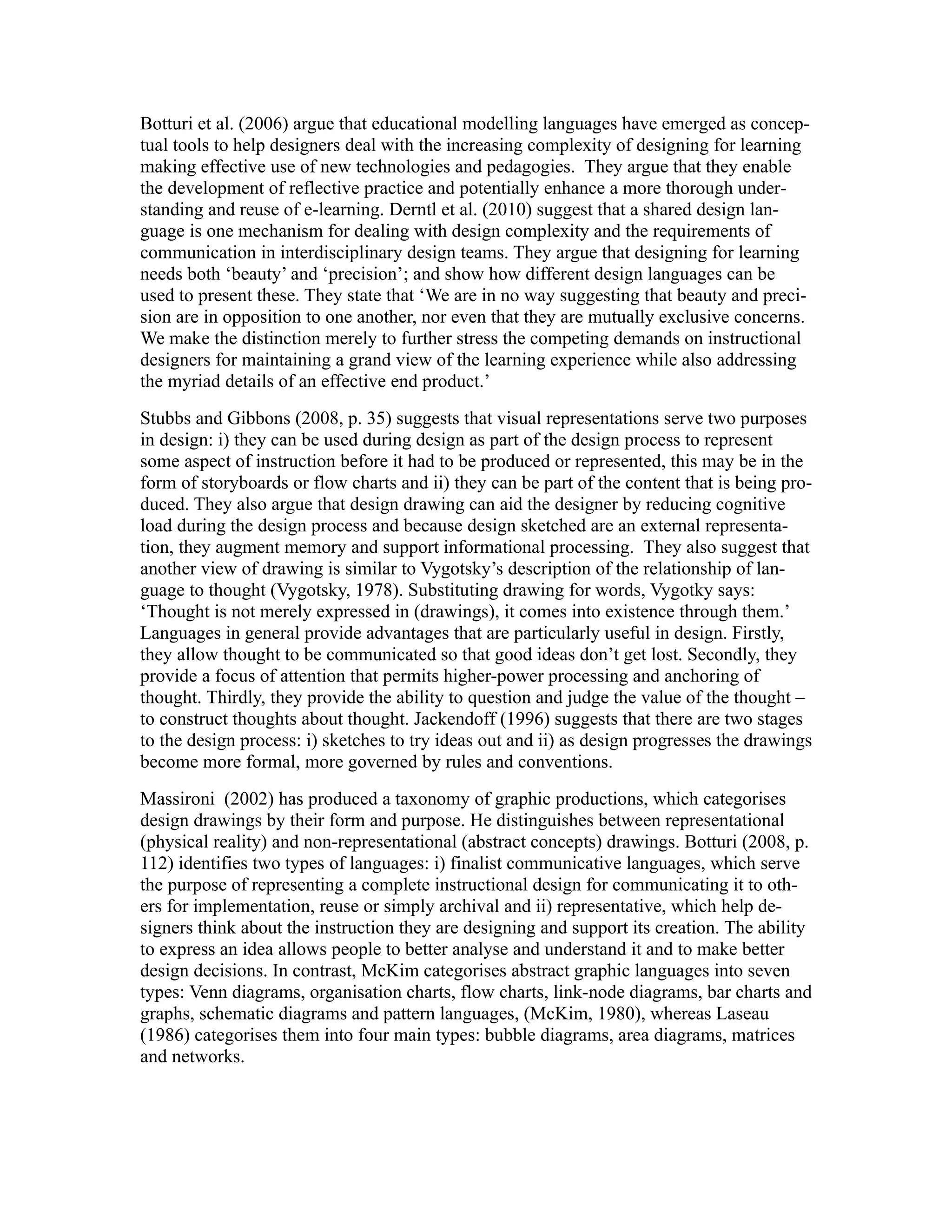 Botturi et al. (2006) argue that educational modelling languages have emerged as concep-
tual tools to help designers deal with the increasing complexity of designing for learning
making effective use of new technologies and pedagogies. They argue that they enable
the development of reflective practice and potentially enhance a more thorough under-
standing and reuse of e-learning. Derntl et al. (2010) suggest that a shared design lan-
guage is one mechanism for dealing with design complexity and the requirements of
communication in interdisciplinary design teams. They argue that designing for learning
needs both ‘beauty’ and ‘precision’; and show how different design languages can be
used to present these. They state that ‘We are in no way suggesting that beauty and preci-
sion are in opposition to one another, nor even that they are mutually exclusive concerns.
We make the distinction merely to further stress the competing demands on instructional
designers for maintaining a grand view of the learning experience while also addressing
the myriad details of an effective end product.’
Stubbs and Gibbons (2008, p. 35) suggests that visual representations serve two purposes
in design: i) they can be used during design as part of the design process to represent
some aspect of instruction before it had to be produced or represented, this may be in the
form of storyboards or flow charts and ii) they can be part of the content that is being pro-
duced. They also argue that design drawing can aid the designer by reducing cognitive
load during the design process and because design sketched are an external representa-
tion, they augment memory and support informational processing. They also suggest that
another view of drawing is similar to Vygotsky’s description of the relationship of lan-
guage to thought (Vygotsky, 1978). Substituting drawing for words, Vygotky says:
‘Thought is not merely expressed in (drawings), it comes into existence through them.’
Languages in general provide advantages that are particularly useful in design. Firstly,
they allow thought to be communicated so that good ideas don’t get lost. Secondly, they
provide a focus of attention that permits higher-power processing and anchoring of
thought. Thirdly, they provide the ability to question and judge the value of the thought –
to construct thoughts about thought. Jackendoff (1996) suggests that there are two stages
to the design process: i) sketches to try ideas out and ii) as design progresses the drawings
become more formal, more governed by rules and conventions.
Massironi (2002) has produced a taxonomy of graphic productions, which categorises
design drawings by their form and purpose. He distinguishes between representational
(physical reality) and non-representational (abstract concepts) drawings. Botturi (2008, p.
112) identifies two types of languages: i) finalist communicative languages, which serve
the purpose of representing a complete instructional design for communicating it to oth-
ers for implementation, reuse or simply archival and ii) representative, which help de-
signers think about the instruction they are designing and support its creation. The ability
to express an idea allows people to better analyse and understand it and to make better
design decisions. In contrast, McKim categorises abstract graphic languages into seven
types: Venn diagrams, organisation charts, flow charts, link-node diagrams, bar charts and
graphs, schematic diagrams and pattern languages, (McKim, 1980), whereas Laseau
(1986) categorises them into four main types: bubble diagrams, area diagrams, matrices
and networks.
 