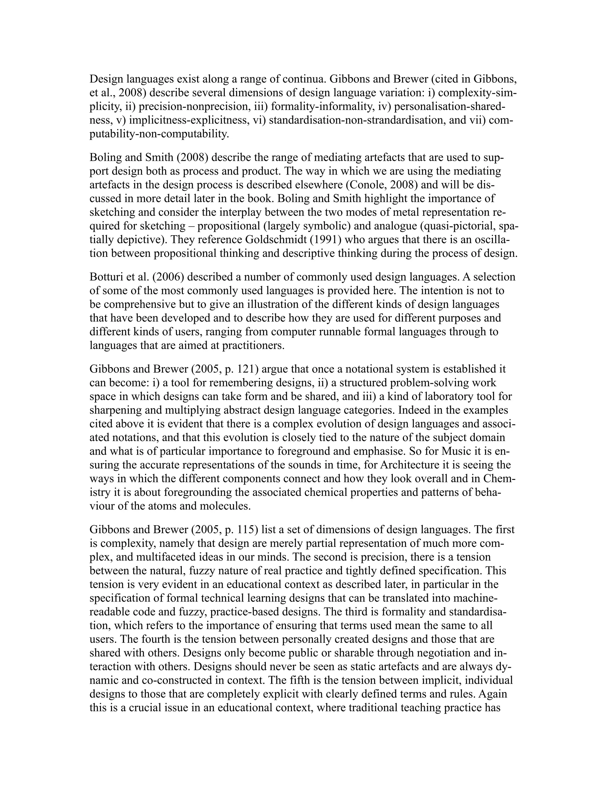 Design languages exist along a range of continua. Gibbons and Brewer (cited in Gibbons,
et al., 2008) describe several dimensions of design language variation: i) complexity-sim-
plicity, ii) precision-nonprecision, iii) formality-informality, iv) personalisation-shared-
ness, v) implicitness-explicitness, vi) standardisation-non-strandardisation, and vii) com-
putability-non-computability.
Boling and Smith (2008) describe the range of mediating artefacts that are used to sup-
port design both as process and product. The way in which we are using the mediating
artefacts in the design process is described elsewhere (Conole, 2008) and will be dis-
cussed in more detail later in the book. Boling and Smith highlight the importance of
sketching and consider the interplay between the two modes of metal representation re-
quired for sketching – propositional (largely symbolic) and analogue (quasi-pictorial, spa-
tially depictive). They reference Goldschmidt (1991) who argues that there is an oscilla-
tion between propositional thinking and descriptive thinking during the process of design.
Botturi et al. (2006) described a number of commonly used design languages. A selection
of some of the most commonly used languages is provided here. The intention is not to
be comprehensive but to give an illustration of the different kinds of design languages
that have been developed and to describe how they are used for different purposes and
different kinds of users, ranging from computer runnable formal languages through to
languages that are aimed at practitioners.
Gibbons and Brewer (2005, p. 121) argue that once a notational system is established it
can become: i) a tool for remembering designs, ii) a structured problem-solving work
space in which designs can take form and be shared, and iii) a kind of laboratory tool for
sharpening and multiplying abstract design language categories. Indeed in the examples
cited above it is evident that there is a complex evolution of design languages and associ-
ated notations, and that this evolution is closely tied to the nature of the subject domain
and what is of particular importance to foreground and emphasise. So for Music it is en-
suring the accurate representations of the sounds in time, for Architecture it is seeing the
ways in which the different components connect and how they look overall and in Chem-
istry it is about foregrounding the associated chemical properties and patterns of beha-
viour of the atoms and molecules.
Gibbons and Brewer (2005, p. 115) list a set of dimensions of design languages. The first
is complexity, namely that design are merely partial representation of much more com-
plex, and multifaceted ideas in our minds. The second is precision, there is a tension
between the natural, fuzzy nature of real practice and tightly defined specification. This
tension is very evident in an educational context as described later, in particular in the
specification of formal technical learning designs that can be translated into machine-
readable code and fuzzy, practice-based designs. The third is formality and standardisa-
tion, which refers to the importance of ensuring that terms used mean the same to all
users. The fourth is the tension between personally created designs and those that are
shared with others. Designs only become public or sharable through negotiation and in-
teraction with others. Designs should never be seen as static artefacts and are always dy-
namic and co-constructed in context. The fifth is the tension between implicit, individual
designs to those that are completely explicit with clearly defined terms and rules. Again
this is a crucial issue in an educational context, where traditional teaching practice has
 