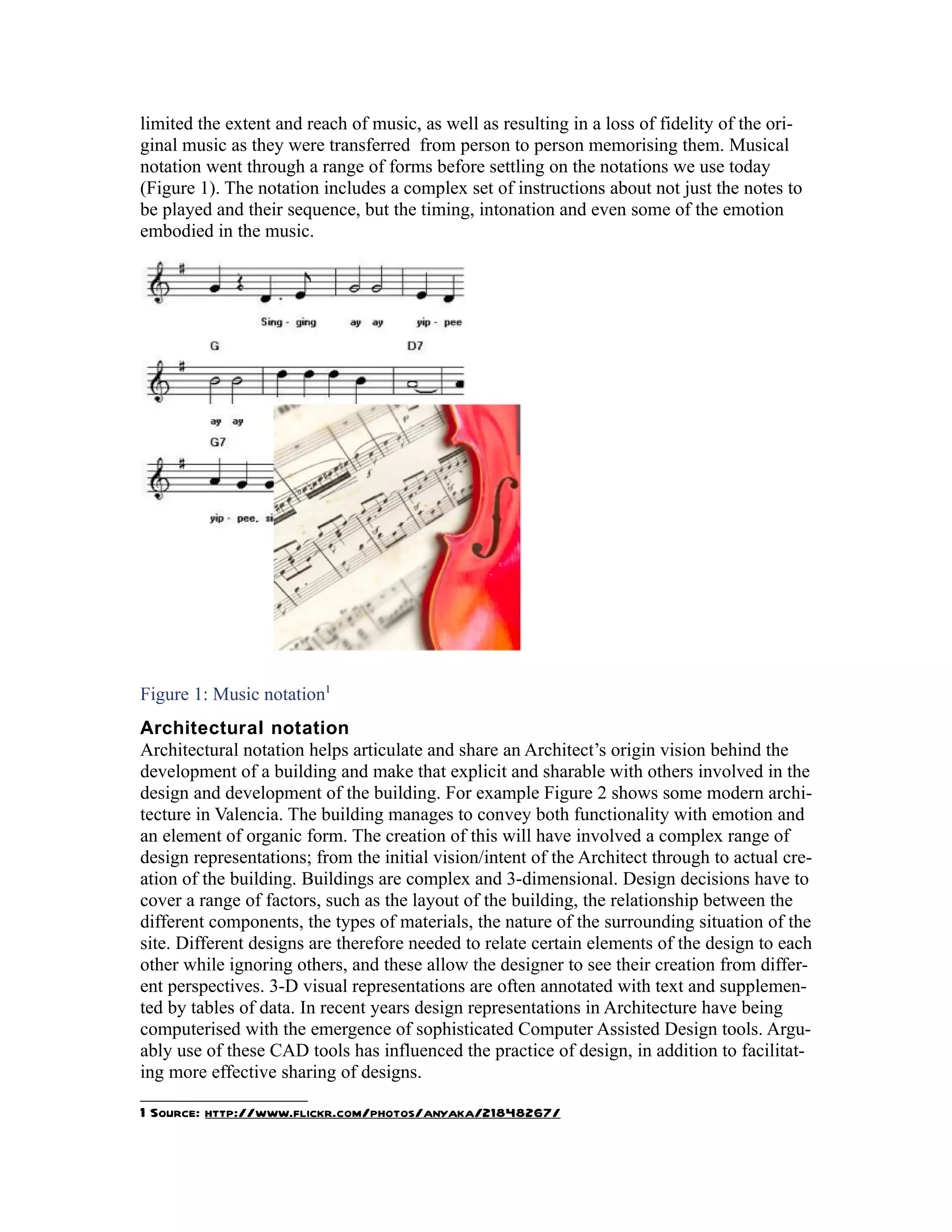 limited the extent and reach of music, as well as resulting in a loss of fidelity of the ori-
ginal music as they were transferred from person to person memorising them. Musical
notation went through a range of forms before settling on the notations we use today
(Figure 1). The notation includes a complex set of instructions about not just the notes to
be played and their sequence, but the timing, intonation and even some of the emotion
embodied in the music.




Figure 1: Music notation1
Architectural notation
Architectural notation helps articulate and share an Architect’s origin vision behind the
development of a building and make that explicit and sharable with others involved in the
design and development of the building. For example Figure 2 shows some modern archi-
tecture in Valencia. The building manages to convey both functionality with emotion and
an element of organic form. The creation of this will have involved a complex range of
design representations; from the initial vision/intent of the Architect through to actual cre-
ation of the building. Buildings are complex and 3-dimensional. Design decisions have to
cover a range of factors, such as the layout of the building, the relationship between the
different components, the types of materials, the nature of the surrounding situation of the
site. Different designs are therefore needed to relate certain elements of the design to each
other while ignoring others, and these allow the designer to see their creation from differ-
ent perspectives. 3-D visual representations are often annotated with text and supplemen-
ted by tables of data. In recent years design representations in Architecture have being
computerised with the emergence of sophisticated Computer Assisted Design tools. Argu-
ably use of these CAD tools has influenced the practice of design, in addition to facilitat-
ing more effective sharing of designs.

1 Source: http://www.flickr.com/photos/anyaka/21848267/
 