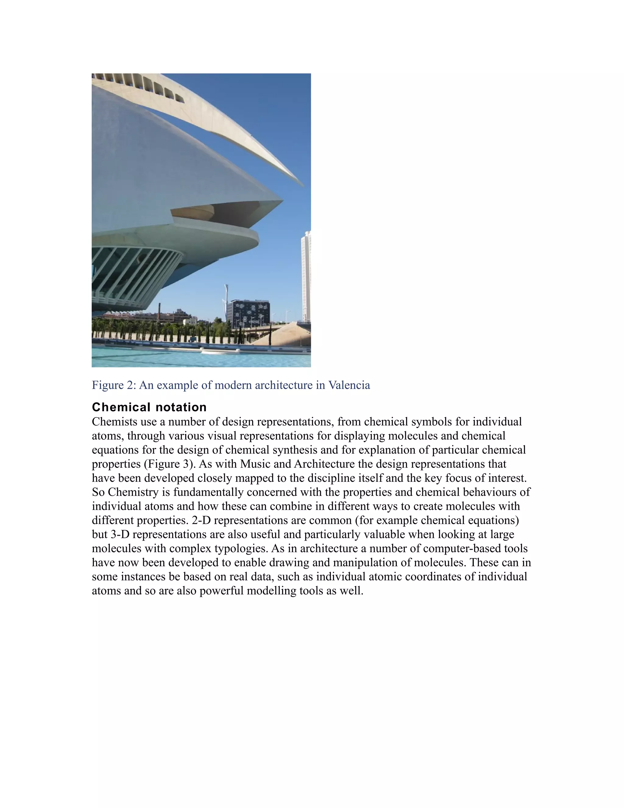 Figure 2: An example of modern architecture in Valencia
Chemical notation
Chemists use a number of design representations, from chemical symbols for individual
atoms, through various visual representations for displaying molecules and chemical
equations for the design of chemical synthesis and for explanation of particular chemical
properties (Figure 3). As with Music and Architecture the design representations that
have been developed closely mapped to the discipline itself and the key focus of interest.
So Chemistry is fundamentally concerned with the properties and chemical behaviours of
individual atoms and how these can combine in different ways to create molecules with
different properties. 2-D representations are common (for example chemical equations)
but 3-D representations are also useful and particularly valuable when looking at large
molecules with complex typologies. As in architecture a number of computer-based tools
have now been developed to enable drawing and manipulation of molecules. These can in
some instances be based on real data, such as individual atomic coordinates of individual
atoms and so are also powerful modelling tools as well.
 