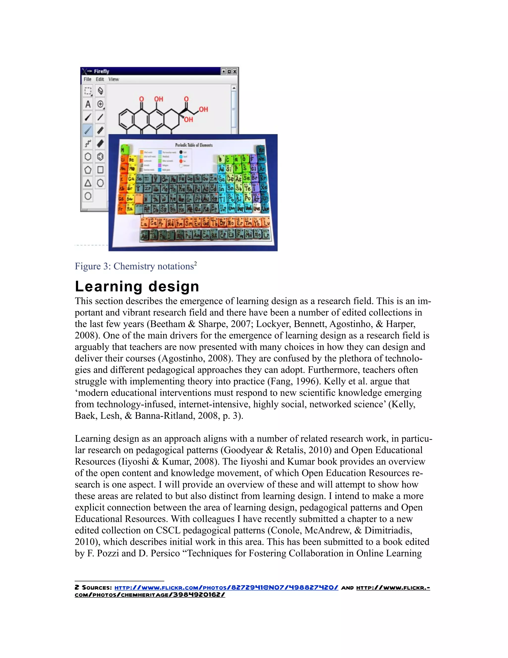 Figure 3: Chemistry notations2

Learning design
This section describes the emergence of learning design as a research field. This is an im-
portant and vibrant research field and there have been a number of edited collections in
the last few years (Beetham & Sharpe, 2007; Lockyer, Bennett, Agostinho, & Harper,
2008). One of the main drivers for the emergence of learning design as a research field is
arguably that teachers are now presented with many choices in how they can design and
deliver their courses (Agostinho, 2008). They are confused by the plethora of technolo-
gies and different pedagogical approaches they can adopt. Furthermore, teachers often
struggle with implementing theory into practice (Fang, 1996). Kelly et al. argue that
‘modern educational interventions must respond to new scientific knowledge emerging
from technology-infused, internet-intensive, highly social, networked science’ (Kelly,
Baek, Lesh, & Banna-Ritland, 2008, p. 3).

Learning design as an approach aligns with a number of related research work, in particu-
lar research on pedagogical patterns (Goodyear & Retalis, 2010) and Open Educational
Resources (Iiyoshi & Kumar, 2008). The Iiyoshi and Kumar book provides an overview
of the open content and knowledge movement, of which Open Education Resources re-
search is one aspect. I will provide an overview of these and will attempt to show how
these areas are related to but also distinct from learning design. I intend to make a more
explicit connection between the area of learning design, pedagogical patterns and Open
Educational Resources. With colleagues I have recently submitted a chapter to a new
edited collection on CSCL pedagogical patterns (Conole, McAndrew, & Dimitriadis,
2010), which describes initial work in this area. This has been submitted to a book edited
by F. Pozzi and D. Persico “Techniques for Fostering Collaboration in Online Learning


2 Sources: http://www.flickr.com/photos/8272941@N07/498827420/ and http://www.flickr.-
com/photos/chemheritage/3984920162/
 