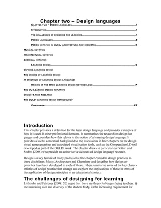 Chapter two – Design languages
      Chapter two – Design languages.................................................................................1
      Introduction..................................................................................................................1
      The challenges of designing for learning....................................................................1
      Design languages.........................................................................................................2
      Design notation in music, architecture and chemistry..................................................6
Musical notation
Architectural notation
Chemical notation
      Learning design...........................................................................................................9
Defining learning design
The origins of learning design
A spectrum of learning design languages
      Origins of the Open Learning Design methodology.....................................................17
The OU Learning Design Initiative
Design-Based Research
The OULDI learning design methodology
      Conclusion.................................................................................................................22




Introduction
This chapter provides a definition for the term design language and provides examples of
how it is used in other professional domains. It summarises the research on design lan-
guages and considers how this relates to the notion of a learning design language. It
provides a useful contextual background to the discussions in later chapters on the design
visual representations and associated visualisation tools, such as the CompendiumLD tool
developed as part of the OULDI work. The chapter draws in particular on Botturi and
Stubbs (2008) who provide an authoritative account of design language research.
Design is a key feature of many professions, the chapter considers design practices in
three disciplines: Music, Architecture and Chemistry and describes how design ap-
proaches have been developed in each of these. I then summarise some of the key charac-
teristics of design practice that emerge and explore the implications of these in terms of
the application of design principles to an educational context.

The challenges of designing for learning
Littlejohn and Falconer (2008: 20) argue that there are three challenges facing teachers: i)
the increasing size and diversity of the student body, ii) the increasing requirement for
 