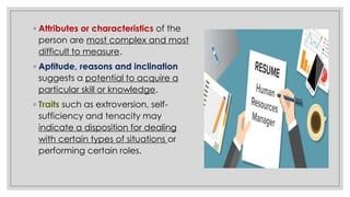 ◦ Attributes or characteristics of the
person are most complex and most
difficult to measure.
◦ Aptitude, reasons and inclination
suggests a potential to acquire a
particular skill or knowledge.
◦ Traits such as extroversion, self-
sufficiency and tenacity may
indicate a disposition for dealing
with certain types of situations or
performing certain roles.
 