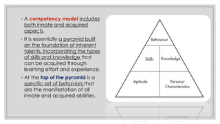 ◦ A competency model includes
both innate and acquired
aspects.
◦ It is essentially a pyramid built
on the foundation of inherent
talents, incorporating the types
of skills and knowledge that
can be acquired through
learning effort and experience.
◦ At the top of the pyramid is a
specific set of behaviors that
are the manifestation of all
innate and acquired abilities.
 