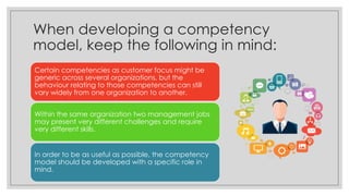 When developing a competency
model, keep the following in mind:
Certain competencies as customer focus might be
generic across several organizations, but the
behaviour relating to those competencies can still
vary widely from one organization to another.
Within the same organization two management jobs
may present very different challenges and require
very different skills.
In order to be as useful as possible, the competency
model should be developed with a specific role in
mind.
 