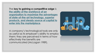The key to gaining a competitive edge is
the ability of the workforce of an
organization to maximize the advantages
of state-of-the-art technology, superior
products, and steady source of capital to
enter into the marketplace.
A company’s technological tools are only
as useful as its employer’s ability to employ
them; they are perceived in terms of how
effectively the benefits are
communicated (McLagan 1989).
 