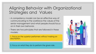 Aligning Behavior with Organizational
Strategies and Values
◦ A competency model can be an effective way of
communicating to the workforce the values of the
senior management and what people should focus
on in their own behavior.
◦ There are two principles that are followed in these
models:
1. Focus on the superior performers without making an
assumption.
2. Focus on what they do to perform the given role.
 