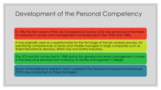 Development of the Personal Competency
In 1986 the first version of the Job Competences Survey (JCS) was produced in the fields
of assessment centers and management competencies in the 1970s and 1980s.
It was originally used as a questionnaire for the first stage of the job analysis process, for
identifying competencies of senior and middle managers in large companies such as
Shell International, Barclays, British Gas and Smiths Industries.
The JCS was first conducted in 1988 during the general and senior management courses
in the executive development workshop at Hevley Management College.
Much of the extensive research which underpins the Personal Competence Framework
(PCF) was conducted on those managers.
 
