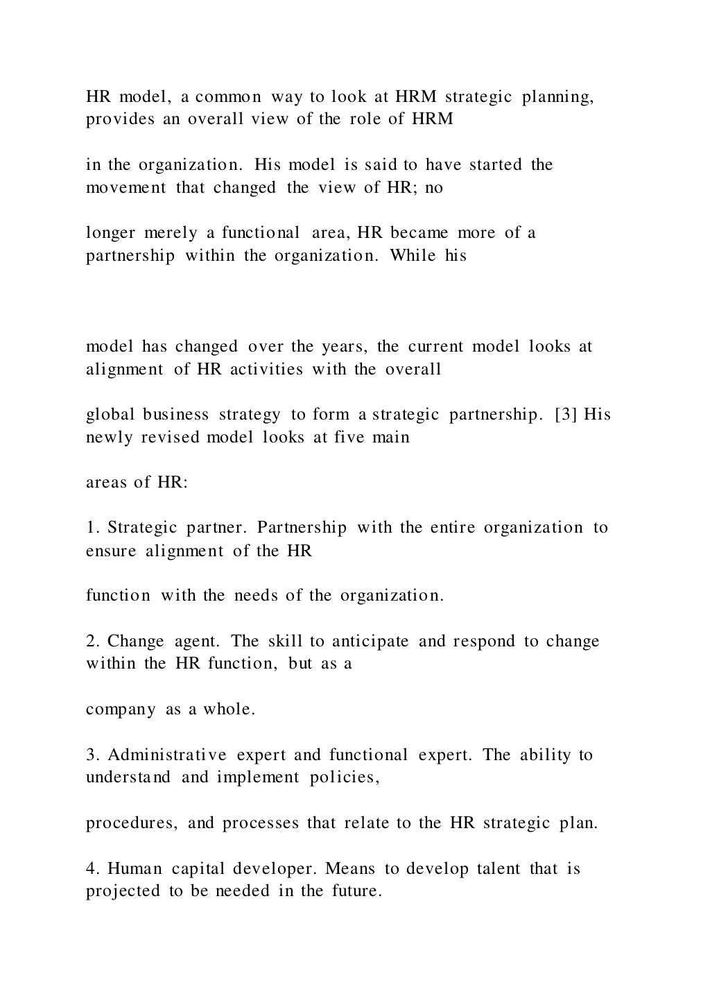 HR model, a common way to look at HRM strategic planning,
provides an overall view of the role of HRM
in the organization. His model is said to have started the
movement that changed the view of HR; no
longer merely a functional area, HR became more of a
partnership within the organization. While his
model has changed over the years, the current model looks at
alignment of HR activities with the overall
global business strategy to form a strategic partnership. [3] His
newly revised model looks at five main
areas of HR:
1. Strategic partner. Partnership with the entire organization to
ensure alignment of the HR
function with the needs of the organization.
2. Change agent. The skill to anticipate and respond to change
within the HR function, but as a
company as a whole.
3. Administrative expert and functional expert. The ability to
understand and implement policies,
procedures, and processes that relate to the HR strategic plan.
4. Human capital developer. Means to develop talent that is
projected to be needed in the future.
 
