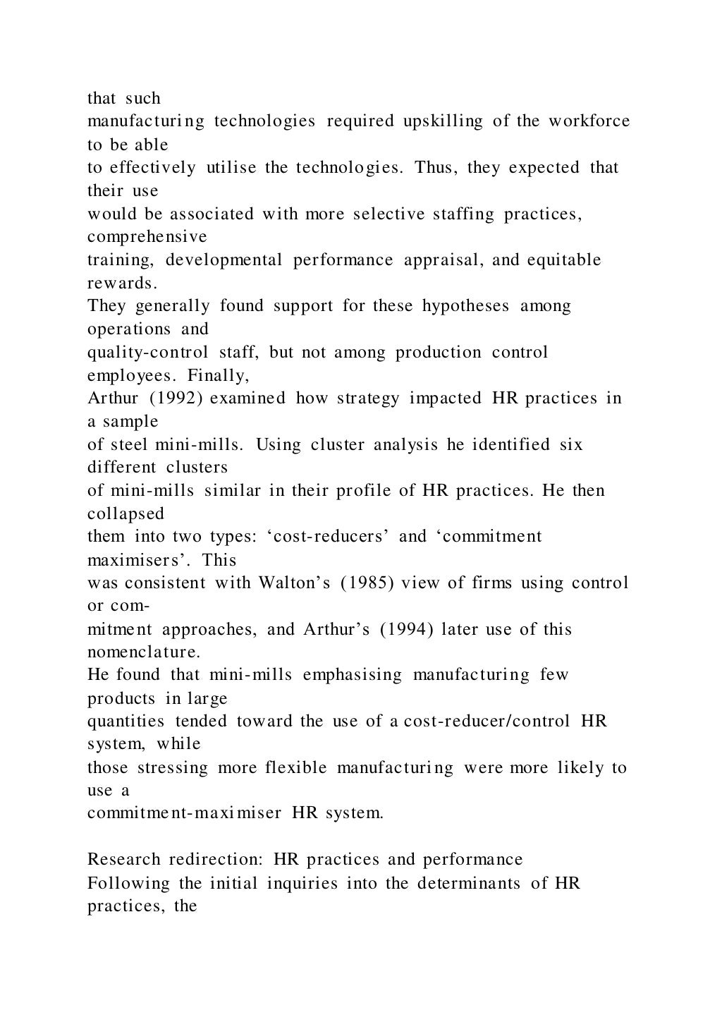 that such
manufacturing technologies required upskilling of the workforce
to be able
to effectively utilise the technologies. Thus, they expected that
their use
would be associated with more selective staffing practices,
comprehensive
training, developmental performance appraisal, and equitable
rewards.
They generally found support for these hypotheses among
operations and
quality-control staff, but not among production control
employees. Finally,
Arthur (1992) examined how strategy impacted HR practices in
a sample
of steel mini-mills. Using cluster analysis he identified six
different clusters
of mini-mills similar in their profile of HR practices. He then
collapsed
them into two types: ‘cost-reducers’ and ‘commitment
maximisers’. This
was consistent with Walton’s (1985) view of firms using control
or com-
mitment approaches, and Arthur’s (1994) later use of this
nomenclature.
He found that mini-mills emphasising manufacturing few
products in large
quantities tended toward the use of a cost-reducer/control HR
system, while
those stressing more flexible manufacturing were more likely to
use a
commitment-maximiser HR system.
Research redirection: HR practices and performance
Following the initial inquiries into the determinants of HR
practices, the
 