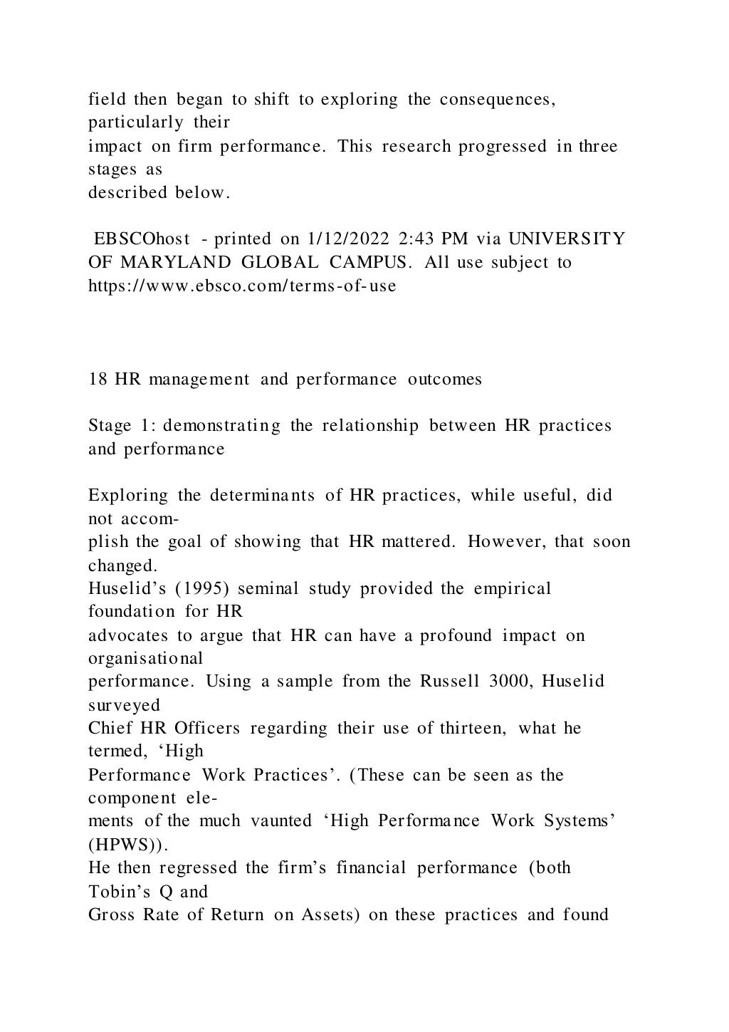 field then began to shift to exploring the consequences,
particularly their
impact on firm performance. This research progressed in three
stages as
described below.
EBSCOhost - printed on 1/12/2022 2:43 PM via UNIVERSITY
OF MARYLAND GLOBAL CAMPUS. All use subject to
https://www.ebsco.com/terms-of-use
18 HR management and performance outcomes
Stage 1: demonstrating the relationship between HR practices
and performance
Exploring the determinants of HR practices, while useful, did
not accom-
plish the goal of showing that HR mattered. However, that soon
changed.
Huselid’s (1995) seminal study provided the empirical
foundation for HR
advocates to argue that HR can have a profound impact on
organisational
performance. Using a sample from the Russell 3000, Huselid
surveyed
Chief HR Officers regarding their use of thirteen, what he
termed, ‘High
Performance Work Practices’. (These can be seen as the
component ele-
ments of the much vaunted ‘High Performance Work Systems’
(HPWS)).
He then regressed the firm’s financial performance (both
Tobin’s Q and
Gross Rate of Return on Assets) on these practices and found
 
