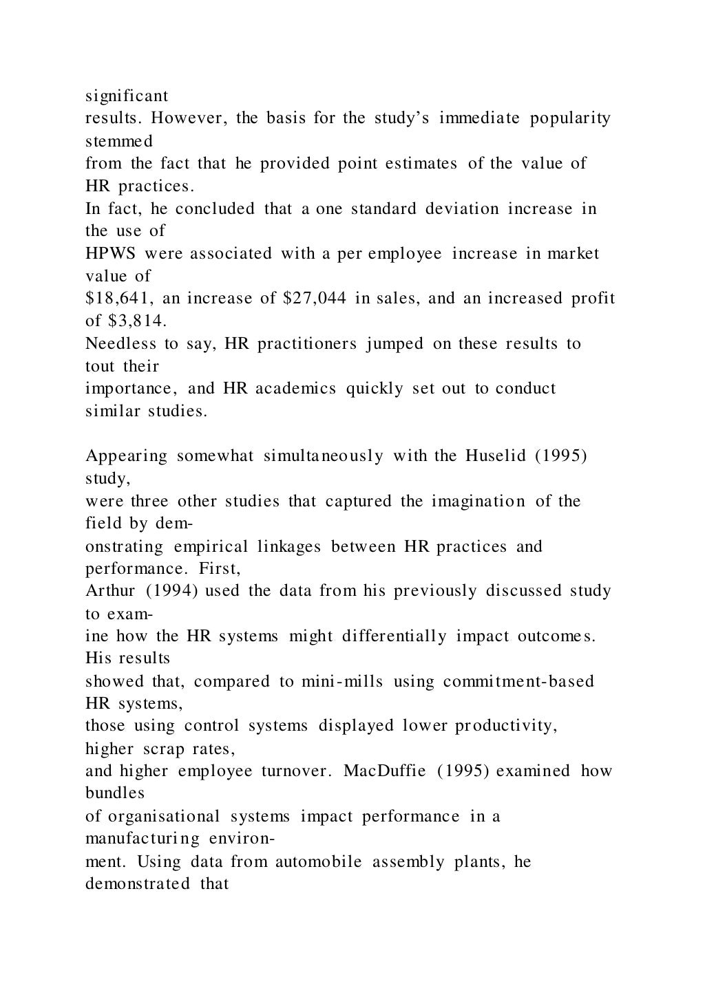 significant
results. However, the basis for the study’s immediate popularity
stemmed
from the fact that he provided point estimates of the value of
HR practices.
In fact, he concluded that a one standard deviation increase in
the use of
HPWS were associated with a per employee increase in market
value of
$18,641, an increase of $27,044 in sales, and an increased profit
of $3,814.
Needless to say, HR practitioners jumped on these results to
tout their
importance, and HR academics quickly set out to conduct
similar studies.
Appearing somewhat simultaneously with the Huselid (1995)
study,
were three other studies that captured the imagination of the
field by dem-
onstrating empirical linkages between HR practices and
performance. First,
Arthur (1994) used the data from his previously discussed study
to exam-
ine how the HR systems might differentially impact outcomes.
His results
showed that, compared to mini-mills using commitment-based
HR systems,
those using control systems displayed lower productivity,
higher scrap rates,
and higher employee turnover. MacDuffie (1995) examined how
bundles
of organisational systems impact performance in a
manufacturing environ-
ment. Using data from automobile assembly plants, he
demonstrated that
 