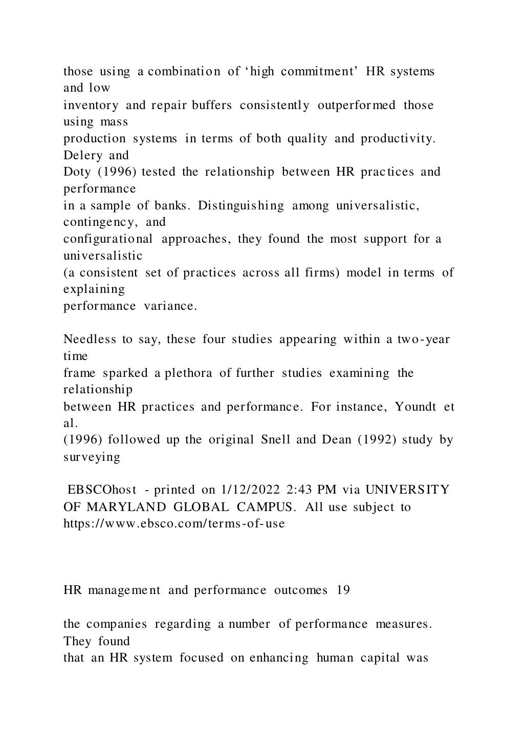 those using a combination of ‘high commitment’ HR systems
and low
inventory and repair buffers consistently outperformed those
using mass
production systems in terms of both quality and productivity.
Delery and
Doty (1996) tested the relationship between HR practices and
performance
in a sample of banks. Distinguishing among universalistic,
contingency, and
configurational approaches, they found the most support for a
universalistic
(a consistent set of practices across all firms) model in terms of
explaining
performance variance.
Needless to say, these four studies appearing within a two-year
time
frame sparked a plethora of further studies examining the
relationship
between HR practices and performance. For instance, Youndt et
al.
(1996) followed up the original Snell and Dean (1992) study by
surveying
EBSCOhost - printed on 1/12/2022 2:43 PM via UNIVERSITY
OF MARYLAND GLOBAL CAMPUS. All use subject to
https://www.ebsco.com/terms-of-use
HR management and performance outcomes 19
the companies regarding a number of performance measures.
They found
that an HR system focused on enhancing human capital was
 