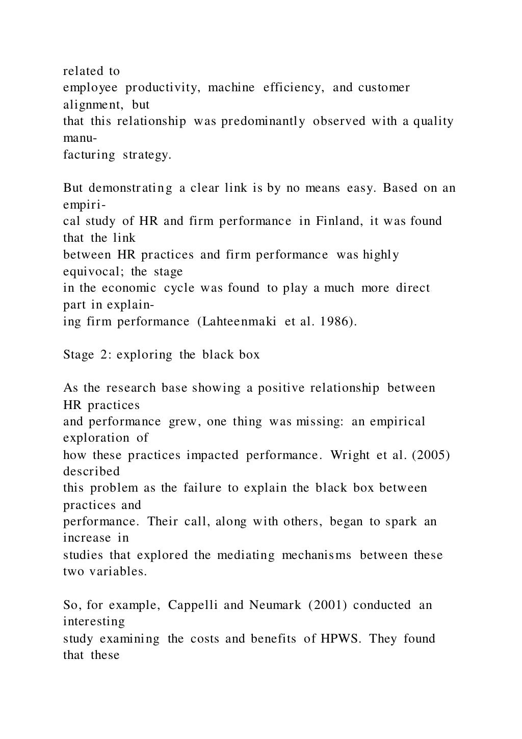 related to
employee productivity, machine efficiency, and customer
alignment, but
that this relationship was predominantly observed with a quality
manu-
facturing strategy.
But demonstrating a clear link is by no means easy. Based on an
empiri-
cal study of HR and firm performance in Finland, it was found
that the link
between HR practices and firm performance was highly
equivocal; the stage
in the economic cycle was found to play a much more direct
part in explain-
ing firm performance (Lahteenmaki et al. 1986).
Stage 2: exploring the black box
As the research base showing a positive relationship between
HR practices
and performance grew, one thing was missing: an empirical
exploration of
how these practices impacted performance. Wright et al. (2005)
described
this problem as the failure to explain the black box between
practices and
performance. Their call, along with others, began to spark an
increase in
studies that explored the mediating mechanisms between these
two variables.
So, for example, Cappelli and Neumark (2001) conducted an
interesting
study examining the costs and benefits of HPWS. They found
that these
 