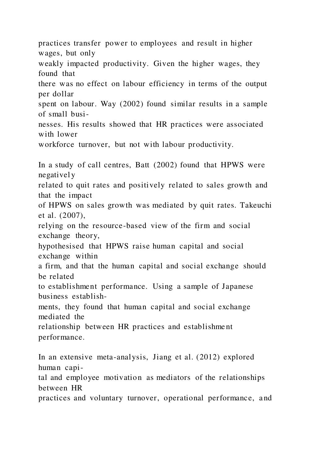 practices transfer power to employees and result in higher
wages, but only
weakly impacted productivity. Given the higher wages, they
found that
there was no effect on labour efficiency in terms of the output
per dollar
spent on labour. Way (2002) found similar results in a sample
of small busi-
nesses. His results showed that HR practices were associated
with lower
workforce turnover, but not with labour productivity.
In a study of call centres, Batt (2002) found that HPWS were
negatively
related to quit rates and positively related to sales growth and
that the impact
of HPWS on sales growth was mediated by quit rates. Takeuchi
et al. (2007),
relying on the resource-based view of the firm and social
exchange theory,
hypothesised that HPWS raise human capital and social
exchange within
a firm, and that the human capital and social exchange should
be related
to establishment performance. Using a sample of Japanese
business establish-
ments, they found that human capital and social exchange
mediated the
relationship between HR practices and establishment
performance.
In an extensive meta-analysis, Jiang et al. (2012) explored
human capi-
tal and employee motivation as mediators of the relationships
between HR
practices and voluntary turnover, operational performance, and
 