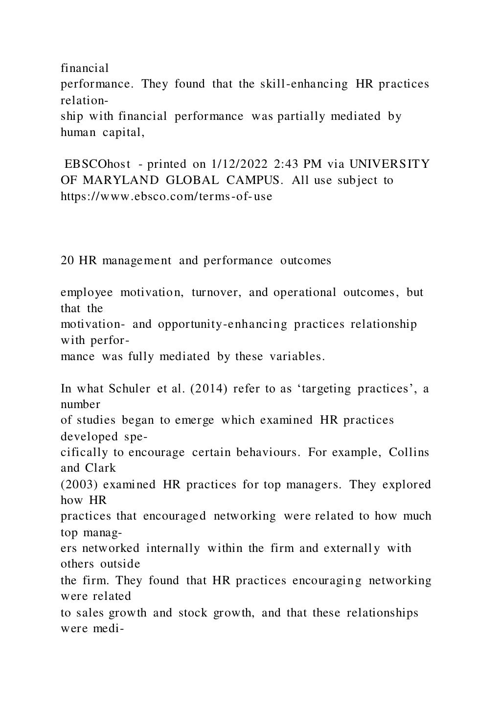 financial
performance. They found that the skill-enhancing HR practices
relation-
ship with financial performance was partially mediated by
human capital,
EBSCOhost - printed on 1/12/2022 2:43 PM via UNIVERSITY
OF MARYLAND GLOBAL CAMPUS. All use subject to
https://www.ebsco.com/terms-of-use
20 HR management and performance outcomes
employee motivation, turnover, and operational outcomes, but
that the
motivation- and opportunity-enhancing practices relationship
with perfor-
mance was fully mediated by these variables.
In what Schuler et al. (2014) refer to as ‘targeting practices’, a
number
of studies began to emerge which examined HR practices
developed spe-
cifically to encourage certain behaviours. For example, Collins
and Clark
(2003) examined HR practices for top managers. They explored
how HR
practices that encouraged networking were related to how much
top manag-
ers networked internally within the firm and externally with
others outside
the firm. They found that HR practices encouraging networking
were related
to sales growth and stock growth, and that these relationships
were medi-
 