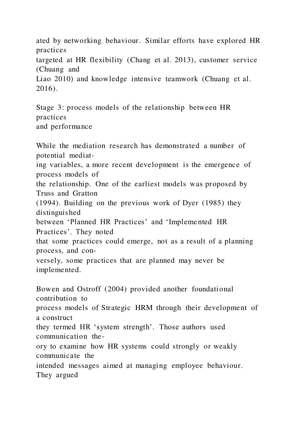 ated by networking behaviour. Similar efforts have explored HR
practices
targeted at HR flexibility (Chang et al. 2013), customer service
(Chuang and
Liao 2010) and knowledge intensive teamwork (Chuang et al.
2016).
Stage 3: process models of the relationship between HR
practices
and performance
While the mediation research has demonstrated a number of
potential mediat-
ing variables, a more recent development is the emergence of
process models of
the relationship. One of the earliest models was proposed by
Truss and Gratton
(1994). Building on the previous work of Dyer (1985) they
distinguished
between ‘Planned HR Practices’ and ‘Implemented HR
Practices’. They noted
that some practices could emerge, not as a result of a planning
process, and con-
versely, some practices that are planned may never be
implemented.
Bowen and Ostroff (2004) provided another foundational
contribution to
process models of Strategic HRM through their development of
a construct
they termed HR ‘system strength’. Those authors used
communication the-
ory to examine how HR systems could strongly or weakly
communicate the
intended messages aimed at managing employee behaviour.
They argued
 