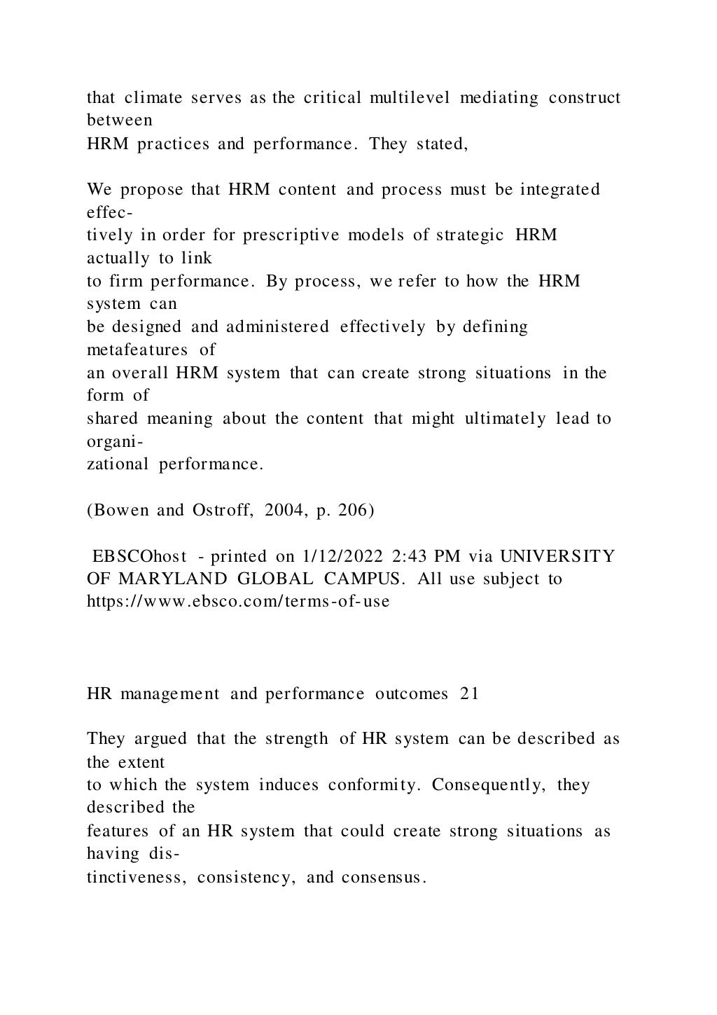 that climate serves as the critical multilevel mediating construct
between
HRM practices and performance. They stated,
We propose that HRM content and process must be integrated
effec-
tively in order for prescriptive models of strategic HRM
actually to link
to firm performance. By process, we refer to how the HRM
system can
be designed and administered effectively by defining
metafeatures of
an overall HRM system that can create strong situations in the
form of
shared meaning about the content that might ultimately lead to
organi-
zational performance.
(Bowen and Ostroff, 2004, p. 206)
EBSCOhost - printed on 1/12/2022 2:43 PM via UNIVERSITY
OF MARYLAND GLOBAL CAMPUS. All use subject to
https://www.ebsco.com/terms-of-use
HR management and performance outcomes 21
They argued that the strength of HR system can be described as
the extent
to which the system induces conformity. Consequently, they
described the
features of an HR system that could create strong situations as
having dis-
tinctiveness, consistency, and consensus.
 
