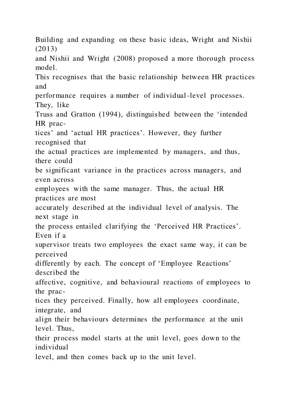 Building and expanding on these basic ideas, Wright and Nishii
(2013)
and Nishii and Wright (2008) proposed a more thorough process
model.
This recognises that the basic relationship between HR practices
and
performance requires a number of individual-level processes.
They, like
Truss and Gratton (1994), distinguished between the ‘intended
HR prac-
tices’ and ‘actual HR practices’. However, they further
recognised that
the actual practices are implemented by managers, and thus,
there could
be significant variance in the practices across managers, and
even across
employees with the same manager. Thus, the actual HR
practices are most
accurately described at the individual level of analysis. The
next stage in
the process entailed clarifying the ‘Perceived HR Practices’.
Even if a
supervisor treats two employees the exact same way, it can be
perceived
differently by each. The concept of ‘Employee Reactions’
described the
affective, cognitive, and behavioural reactions of employees to
the prac-
tices they perceived. Finally, how all employees coordinate,
integrate, and
align their behaviours determines the performance at the unit
level. Thus,
their process model starts at the unit level, goes down to the
individual
level, and then comes back up to the unit level.
 