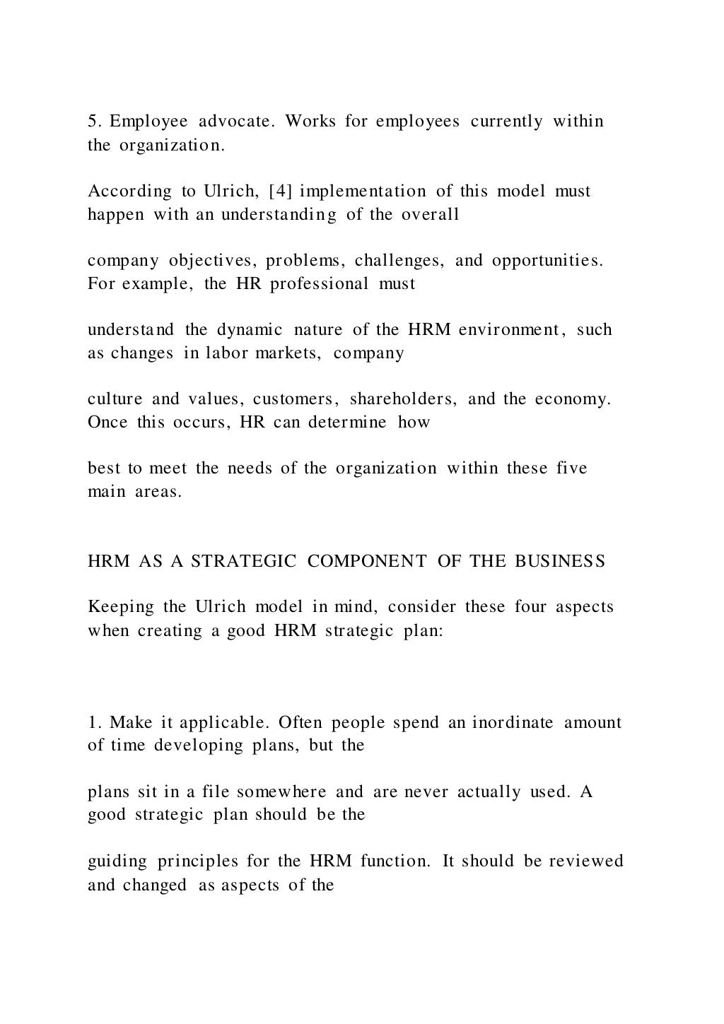 5. Employee advocate. Works for employees currently within
the organization.
According to Ulrich, [4] implementation of this model must
happen with an understanding of the overall
company objectives, problems, challenges, and opportunities.
For example, the HR professional must
understand the dynamic nature of the HRM environment, such
as changes in labor markets, company
culture and values, customers, shareholders, and the economy.
Once this occurs, HR can determine how
best to meet the needs of the organization within these five
main areas.
HRM AS A STRATEGIC COMPONENT OF THE BUSINESS
Keeping the Ulrich model in mind, consider these four aspects
when creating a good HRM strategic plan:
1. Make it applicable. Often people spend an inordinate amount
of time developing plans, but the
plans sit in a file somewhere and are never actually used. A
good strategic plan should be the
guiding principles for the HRM function. It should be reviewed
and changed as aspects of the
 