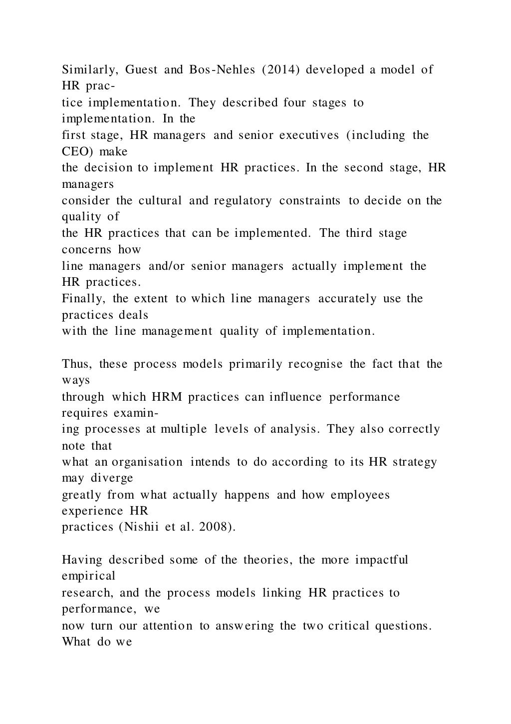 Similarly, Guest and Bos-Nehles (2014) developed a model of
HR prac-
tice implementation. They described four stages to
implementation. In the
first stage, HR managers and senior executives (including the
CEO) make
the decision to implement HR practices. In the second stage, HR
managers
consider the cultural and regulatory constraints to decide on the
quality of
the HR practices that can be implemented. The third stage
concerns how
line managers and/or senior managers actually implement the
HR practices.
Finally, the extent to which line managers accurately use the
practices deals
with the line management quality of implementation.
Thus, these process models primarily recognise the fact that the
ways
through which HRM practices can influence performance
requires examin-
ing processes at multiple levels of analysis. They also correctly
note that
what an organisation intends to do according to its HR strategy
may diverge
greatly from what actually happens and how employees
experience HR
practices (Nishii et al. 2008).
Having described some of the theories, the more impactful
empirical
research, and the process models linking HR practices to
performance, we
now turn our attention to answering the two critical questions.
What do we
 