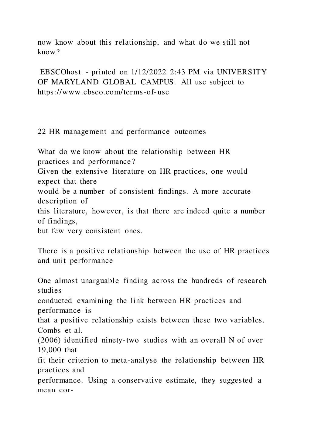 now know about this relationship, and what do we still not
know?
EBSCOhost - printed on 1/12/2022 2:43 PM via UNIVERSITY
OF MARYLAND GLOBAL CAMPUS. All use subject to
https://www.ebsco.com/terms-of-use
22 HR management and performance outcomes
What do we know about the relationship between HR
practices and performance?
Given the extensive literature on HR practices, one would
expect that there
would be a number of consistent findings. A more accurate
description of
this literature, however, is that there are indeed quite a number
of findings,
but few very consistent ones.
There is a positive relationship between the use of HR practices
and unit performance
One almost unarguable finding across the hundreds of research
studies
conducted examining the link between HR practices and
performance is
that a positive relationship exists between these two variables.
Combs et al.
(2006) identified ninety-two studies with an overall N of over
19,000 that
fit their criterion to meta-analyse the relationship between HR
practices and
performance. Using a conservative estimate, they suggested a
mean cor-
 