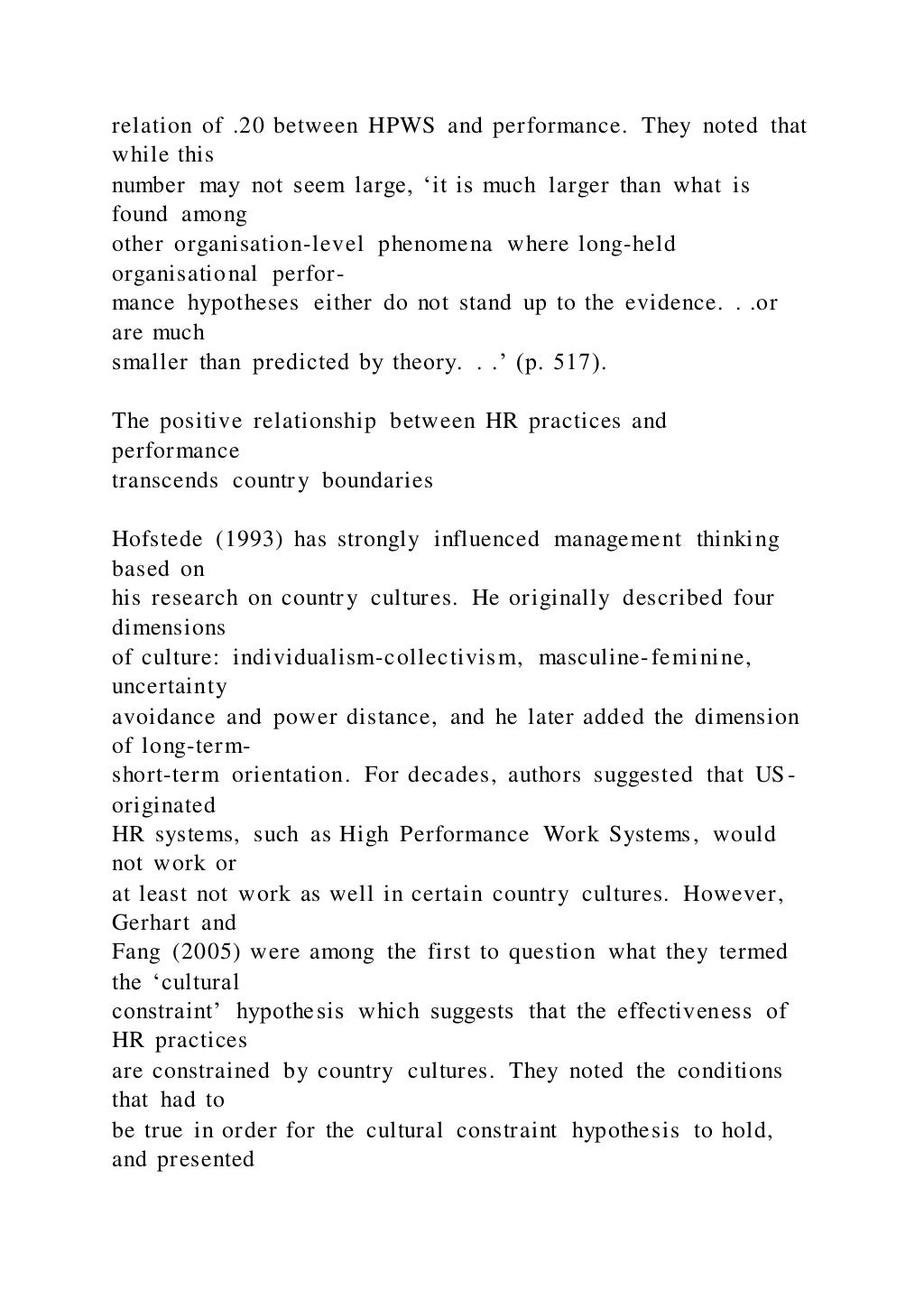 relation of .20 between HPWS and performance. They noted that
while this
number may not seem large, ‘it is much larger than what is
found among
other organisation-level phenomena where long-held
organisational perfor-
mance hypotheses either do not stand up to the evidence. . .or
are much
smaller than predicted by theory. . .’ (p. 517).
The positive relationship between HR practices and
performance
transcends country boundaries
Hofstede (1993) has strongly influenced management thinking
based on
his research on country cultures. He originally described four
dimensions
of culture: individualism-collectivism, masculine-feminine,
uncertainty
avoidance and power distance, and he later added the dimension
of long-term-
short-term orientation. For decades, authors suggested that US-
originated
HR systems, such as High Performance Work Systems, would
not work or
at least not work as well in certain country cultures. However,
Gerhart and
Fang (2005) were among the first to question what they termed
the ‘cultural
constraint’ hypothesis which suggests that the effectiveness of
HR practices
are constrained by country cultures. They noted the conditions
that had to
be true in order for the cultural constraint hypothesis to hold,
and presented
 
