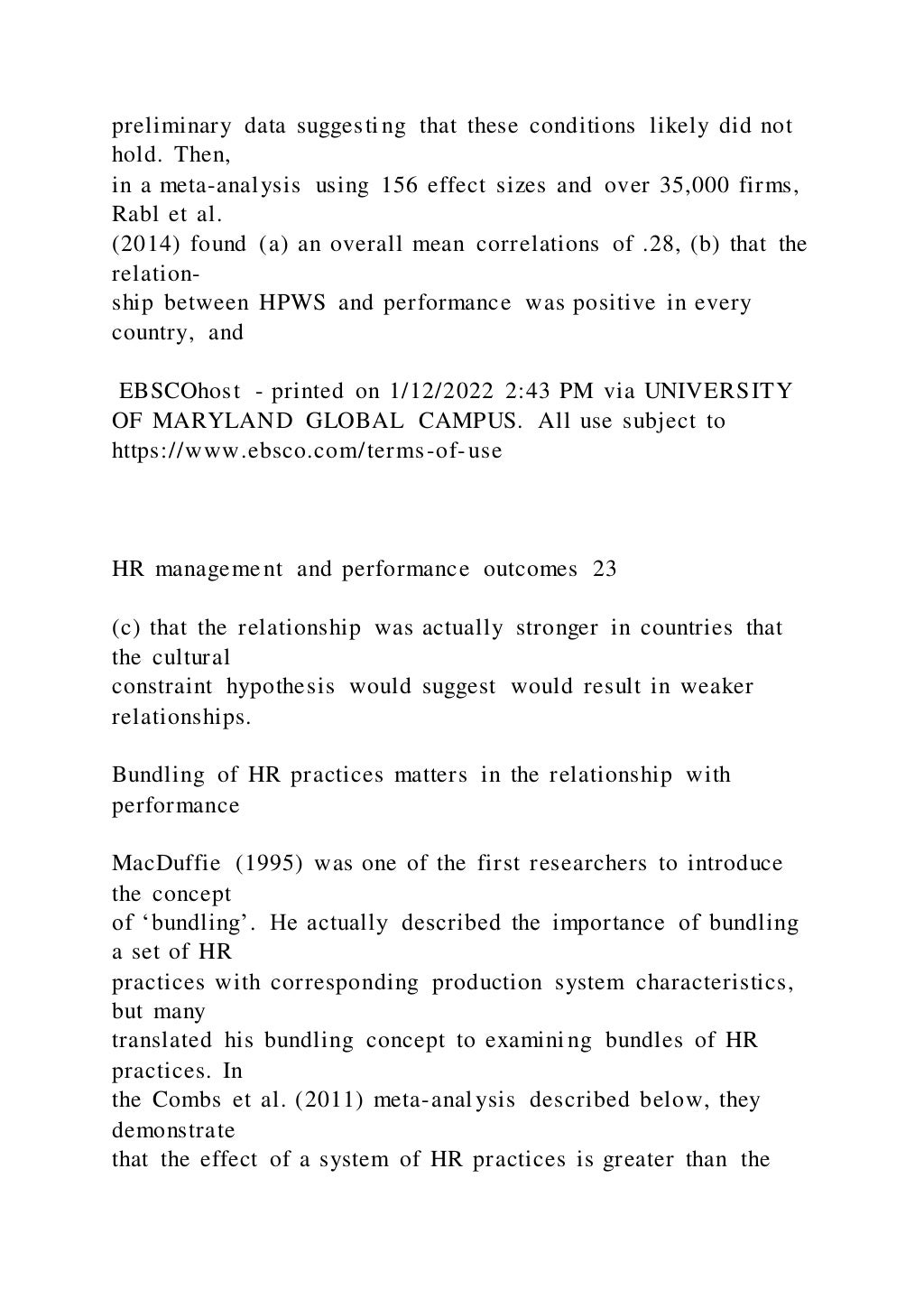 preliminary data suggesting that these conditions likely did not
hold. Then,
in a meta-analysis using 156 effect sizes and over 35,000 firms,
Rabl et al.
(2014) found (a) an overall mean correlations of .28, (b) that the
relation-
ship between HPWS and performance was positive in every
country, and
EBSCOhost - printed on 1/12/2022 2:43 PM via UNIVERSITY
OF MARYLAND GLOBAL CAMPUS. All use subject to
https://www.ebsco.com/terms-of-use
HR management and performance outcomes 23
(c) that the relationship was actually stronger in countries that
the cultural
constraint hypothesis would suggest would result in weaker
relationships.
Bundling of HR practices matters in the relationship with
performance
MacDuffie (1995) was one of the first researchers to introduce
the concept
of ‘bundling’. He actually described the importance of bundling
a set of HR
practices with corresponding production system characteristics,
but many
translated his bundling concept to examining bundles of HR
practices. In
the Combs et al. (2011) meta-analysis described below, they
demonstrate
that the effect of a system of HR practices is greater than the
 