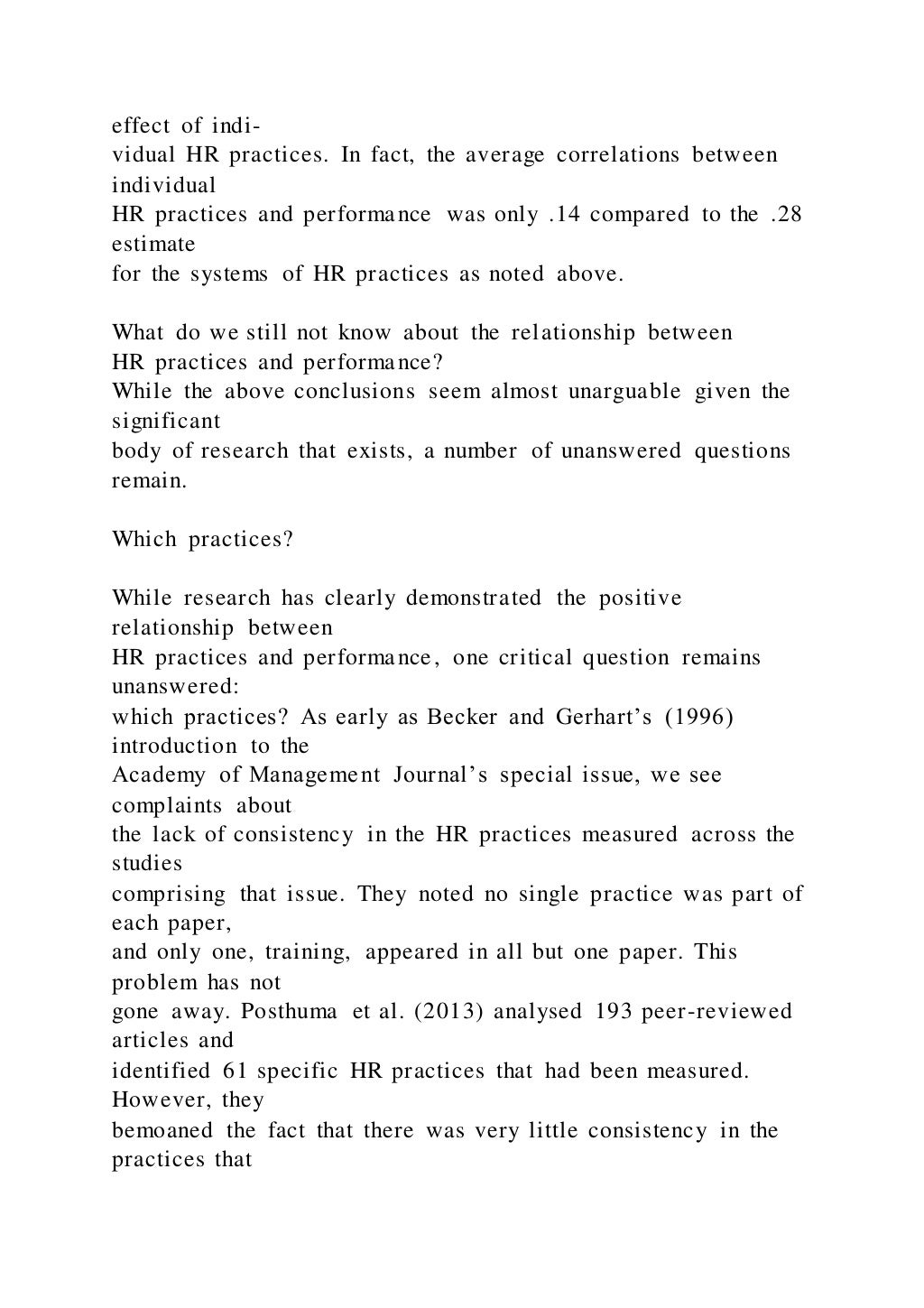 effect of indi-
vidual HR practices. In fact, the average correlations between
individual
HR practices and performance was only .14 compared to the .28
estimate
for the systems of HR practices as noted above.
What do we still not know about the relationship between
HR practices and performance?
While the above conclusions seem almost unarguable given the
significant
body of research that exists, a number of unanswered questions
remain.
Which practices?
While research has clearly demonstrated the positive
relationship between
HR practices and performance, one critical question remains
unanswered:
which practices? As early as Becker and Gerhart’s (1996)
introduction to the
Academy of Management Journal’s special issue, we see
complaints about
the lack of consistency in the HR practices measured across the
studies
comprising that issue. They noted no single practice was part of
each paper,
and only one, training, appeared in all but one paper. This
problem has not
gone away. Posthuma et al. (2013) analysed 193 peer-reviewed
articles and
identified 61 specific HR practices that had been measured.
However, they
bemoaned the fact that there was very little consistency in the
practices that
 