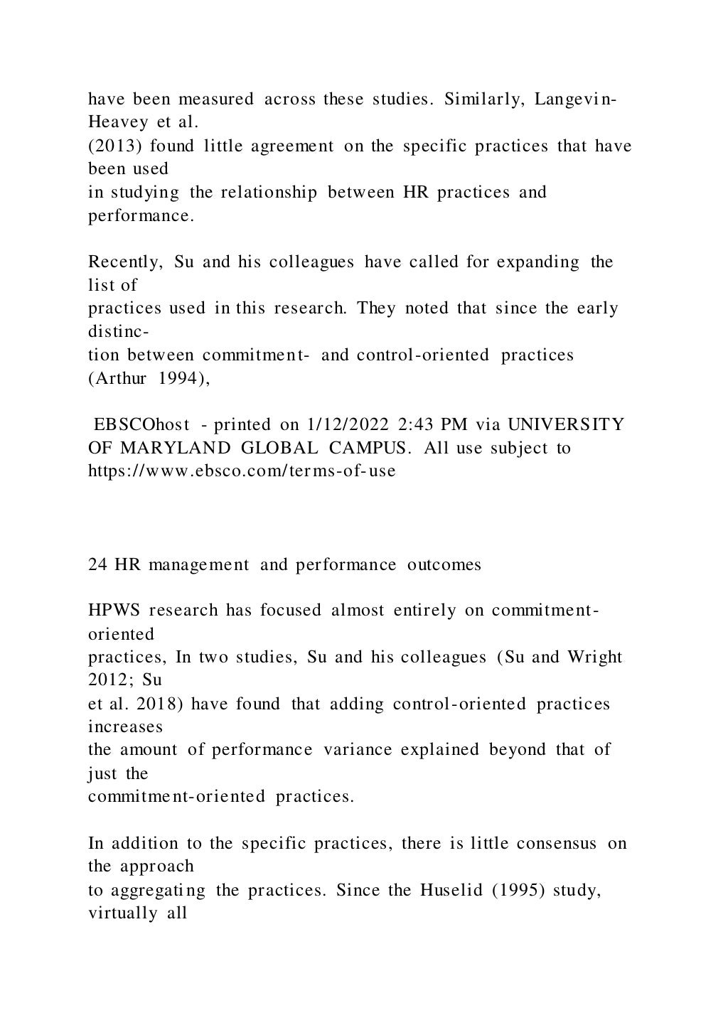 have been measured across these studies. Similarly, Langevin-
Heavey et al.
(2013) found little agreement on the specific practices that have
been used
in studying the relationship between HR practices and
performance.
Recently, Su and his colleagues have called for expanding the
list of
practices used in this research. They noted that since the early
distinc-
tion between commitment- and control-oriented practices
(Arthur 1994),
EBSCOhost - printed on 1/12/2022 2:43 PM via UNIVERSITY
OF MARYLAND GLOBAL CAMPUS. All use subject to
https://www.ebsco.com/terms-of-use
24 HR management and performance outcomes
HPWS research has focused almost entirely on commitment-
oriented
practices, In two studies, Su and his colleagues (Su and Wright
2012; Su
et al. 2018) have found that adding control-oriented practices
increases
the amount of performance variance explained beyond that of
just the
commitment-oriented practices.
In addition to the specific practices, there is little consensus on
the approach
to aggregating the practices. Since the Huselid (1995) study,
virtually all
 