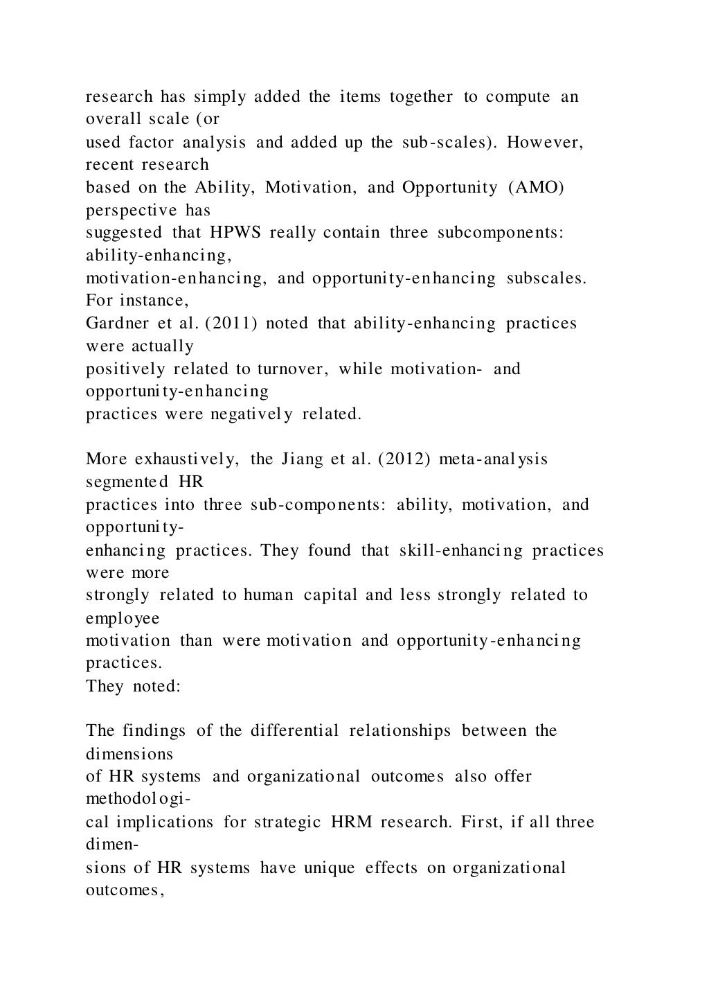 research has simply added the items together to compute an
overall scale (or
used factor analysis and added up the sub-scales). However,
recent research
based on the Ability, Motivation, and Opportunity (AMO)
perspective has
suggested that HPWS really contain three subcomponents:
ability-enhancing,
motivation-enhancing, and opportunity-enhancing subscales.
For instance,
Gardner et al. (2011) noted that ability-enhancing practices
were actually
positively related to turnover, while motivation- and
opportunity-enhancing
practices were negatively related.
More exhaustively, the Jiang et al. (2012) meta-analysis
segmented HR
practices into three sub-components: ability, motivation, and
opportunity-
enhancing practices. They found that skill-enhancing practices
were more
strongly related to human capital and less strongly related to
employee
motivation than were motivation and opportunity-enhancing
practices.
They noted:
The findings of the differential relationships between the
dimensions
of HR systems and organizational outcomes also offer
methodologi-
cal implications for strategic HRM research. First, if all three
dimen-
sions of HR systems have unique effects on organizational
outcomes,
 