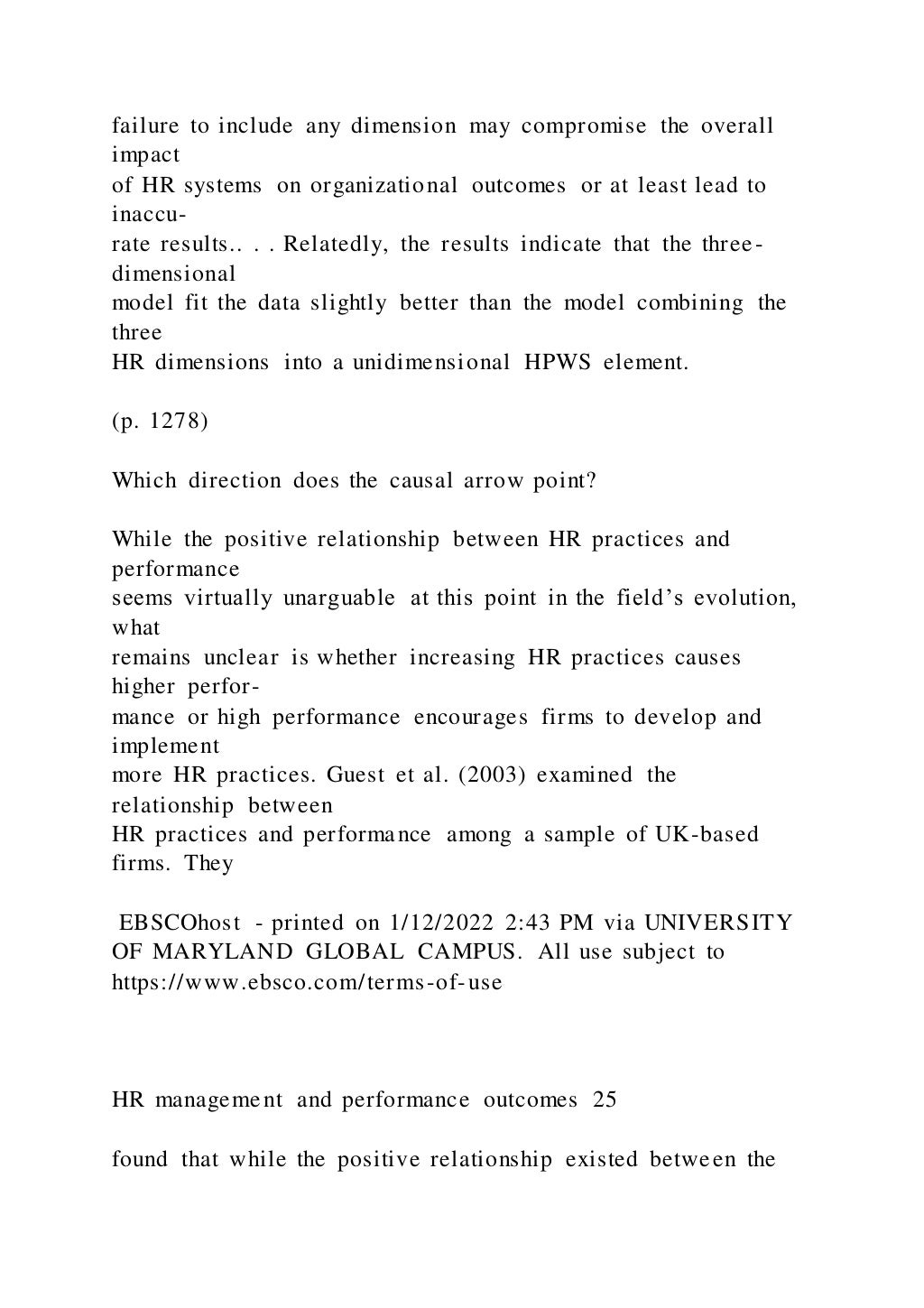 failure to include any dimension may compromise the overall
impact
of HR systems on organizational outcomes or at least lead to
inaccu-
rate results.. . . Relatedly, the results indicate that the three-
dimensional
model fit the data slightly better than the model combining the
three
HR dimensions into a unidimensional HPWS element.
(p. 1278)
Which direction does the causal arrow point?
While the positive relationship between HR practices and
performance
seems virtually unarguable at this point in the field’s evolution,
what
remains unclear is whether increasing HR practices causes
higher perfor-
mance or high performance encourages firms to develop and
implement
more HR practices. Guest et al. (2003) examined the
relationship between
HR practices and performance among a sample of UK-based
firms. They
EBSCOhost - printed on 1/12/2022 2:43 PM via UNIVERSITY
OF MARYLAND GLOBAL CAMPUS. All use subject to
https://www.ebsco.com/terms-of-use
HR management and performance outcomes 25
found that while the positive relationship existed between the
 