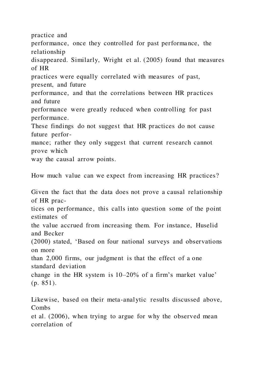 practice and
performance, once they controlled for past performance, the
relationship
disappeared. Similarly, Wright et al. (2005) found that measures
of HR
practices were equally correlated with measures of past,
present, and future
performance, and that the correlations between HR practices
and future
performance were greatly reduced when controlling for past
performance.
These findings do not suggest that HR practices do not cause
future perfor-
mance; rather they only suggest that current research cannot
prove which
way the causal arrow points.
How much value can we expect from increasing HR practices?
Given the fact that the data does not prove a causal relationship
of HR prac-
tices on performance, this calls into question some of the point
estimates of
the value accrued from increasing them. For instance, Huselid
and Becker
(2000) stated, ‘Based on four national surveys and observations
on more
than 2,000 firms, our judgment is that the effect of a one
standard deviation
change in the HR system is 10–20% of a firm’s market value’
(p. 851).
Likewise, based on their meta-analytic results discussed above,
Combs
et al. (2006), when trying to argue for why the observed mean
correlation of
 