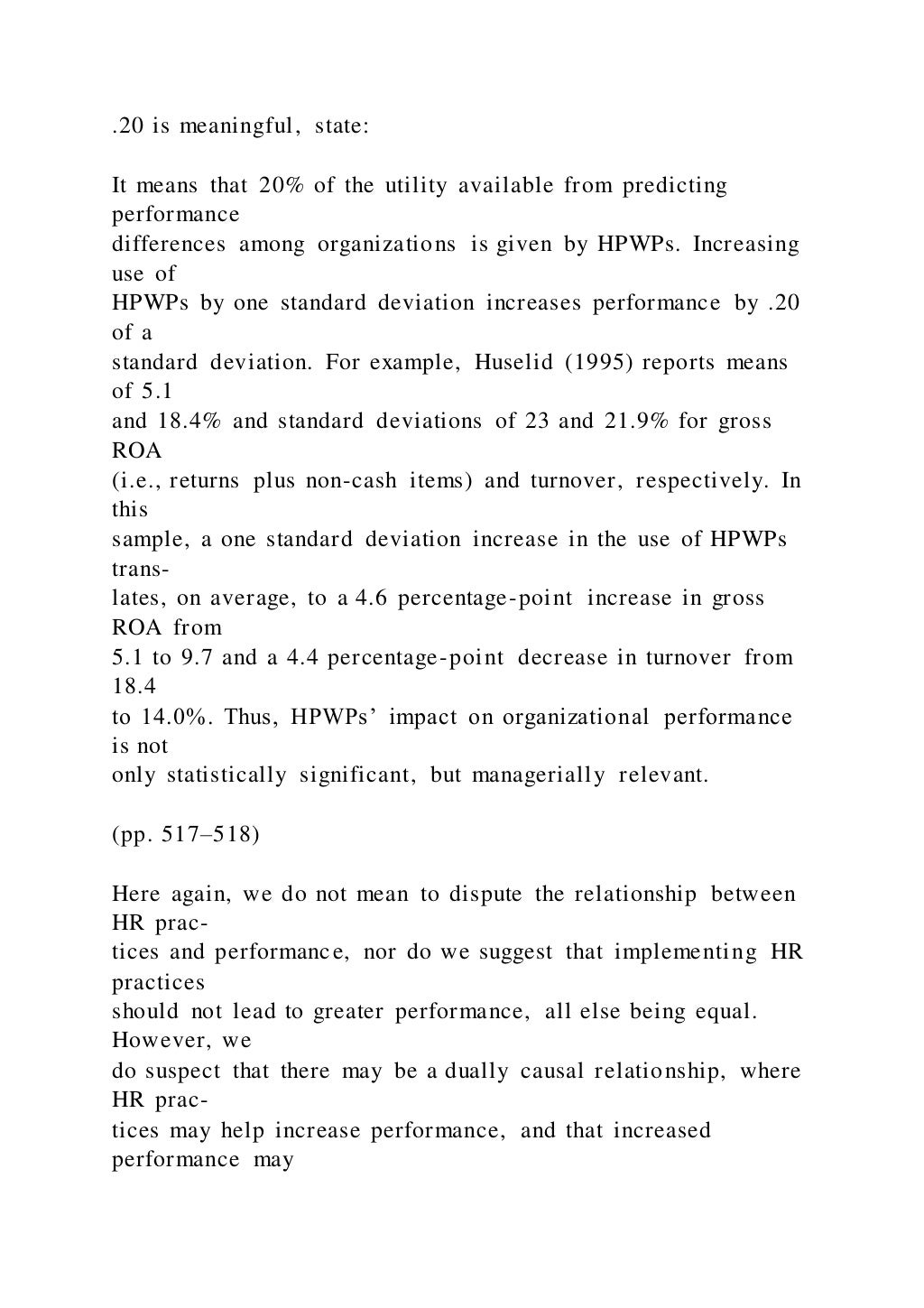 .20 is meaningful, state:
It means that 20% of the utility available from predicting
performance
differences among organizations is given by HPWPs. Increasing
use of
HPWPs by one standard deviation increases performance by .20
of a
standard deviation. For example, Huselid (1995) reports means
of 5.1
and 18.4% and standard deviations of 23 and 21.9% for gross
ROA
(i.e., returns plus non-cash items) and turnover, respectively. In
this
sample, a one standard deviation increase in the use of HPWPs
trans-
lates, on average, to a 4.6 percentage-point increase in gross
ROA from
5.1 to 9.7 and a 4.4 percentage-point decrease in turnover from
18.4
to 14.0%. Thus, HPWPs’ impact on organizational performance
is not
only statistically significant, but managerially relevant.
(pp. 517–518)
Here again, we do not mean to dispute the relationship between
HR prac-
tices and performance, nor do we suggest that implementing HR
practices
should not lead to greater performance, all else being equal.
However, we
do suspect that there may be a dually causal relationship, where
HR prac-
tices may help increase performance, and that increased
performance may
 