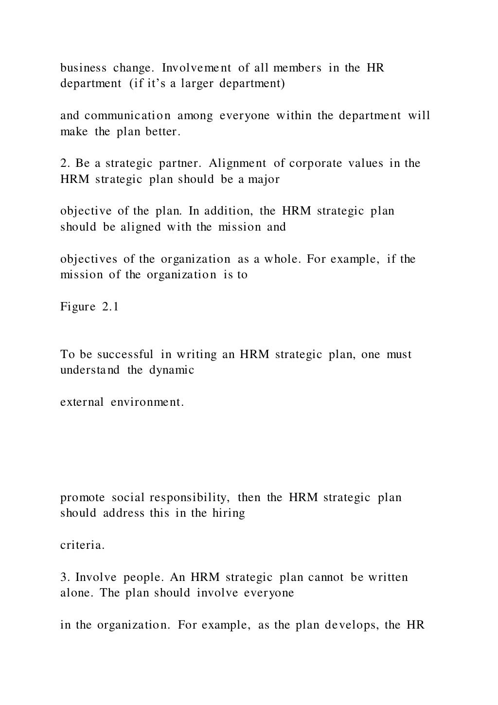 business change. Involvement of all members in the HR
department (if it’s a larger department)
and communication among everyone within the department will
make the plan better.
2. Be a strategic partner. Alignment of corporate values in the
HRM strategic plan should be a major
objective of the plan. In addition, the HRM strategic plan
should be aligned with the mission and
objectives of the organization as a whole. For example, if the
mission of the organization is to
Figure 2.1
To be successful in writing an HRM strategic plan, one must
understand the dynamic
external environment.
promote social responsibility, then the HRM strategic plan
should address this in the hiring
criteria.
3. Involve people. An HRM strategic plan cannot be written
alone. The plan should involve everyone
in the organization. For example, as the plan develops, the HR
 