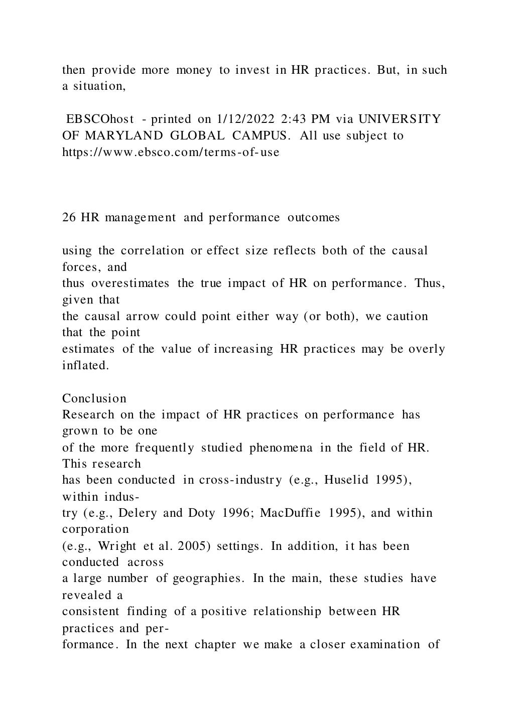then provide more money to invest in HR practices. But, in such
a situation,
EBSCOhost - printed on 1/12/2022 2:43 PM via UNIVERSITY
OF MARYLAND GLOBAL CAMPUS. All use subject to
https://www.ebsco.com/terms-of-use
26 HR management and performance outcomes
using the correlation or effect size reflects both of the causal
forces, and
thus overestimates the true impact of HR on performance. Thus,
given that
the causal arrow could point either way (or both), we caution
that the point
estimates of the value of increasing HR practices may be overly
inflated.
Conclusion
Research on the impact of HR practices on performance has
grown to be one
of the more frequently studied phenomena in the field of HR.
This research
has been conducted in cross-industry (e.g., Huselid 1995),
within indus-
try (e.g., Delery and Doty 1996; MacDuffie 1995), and within
corporation
(e.g., Wright et al. 2005) settings. In addition, it has been
conducted across
a large number of geographies. In the main, these studies have
revealed a
consistent finding of a positive relationship between HR
practices and per-
formance. In the next chapter we make a closer examination of
 