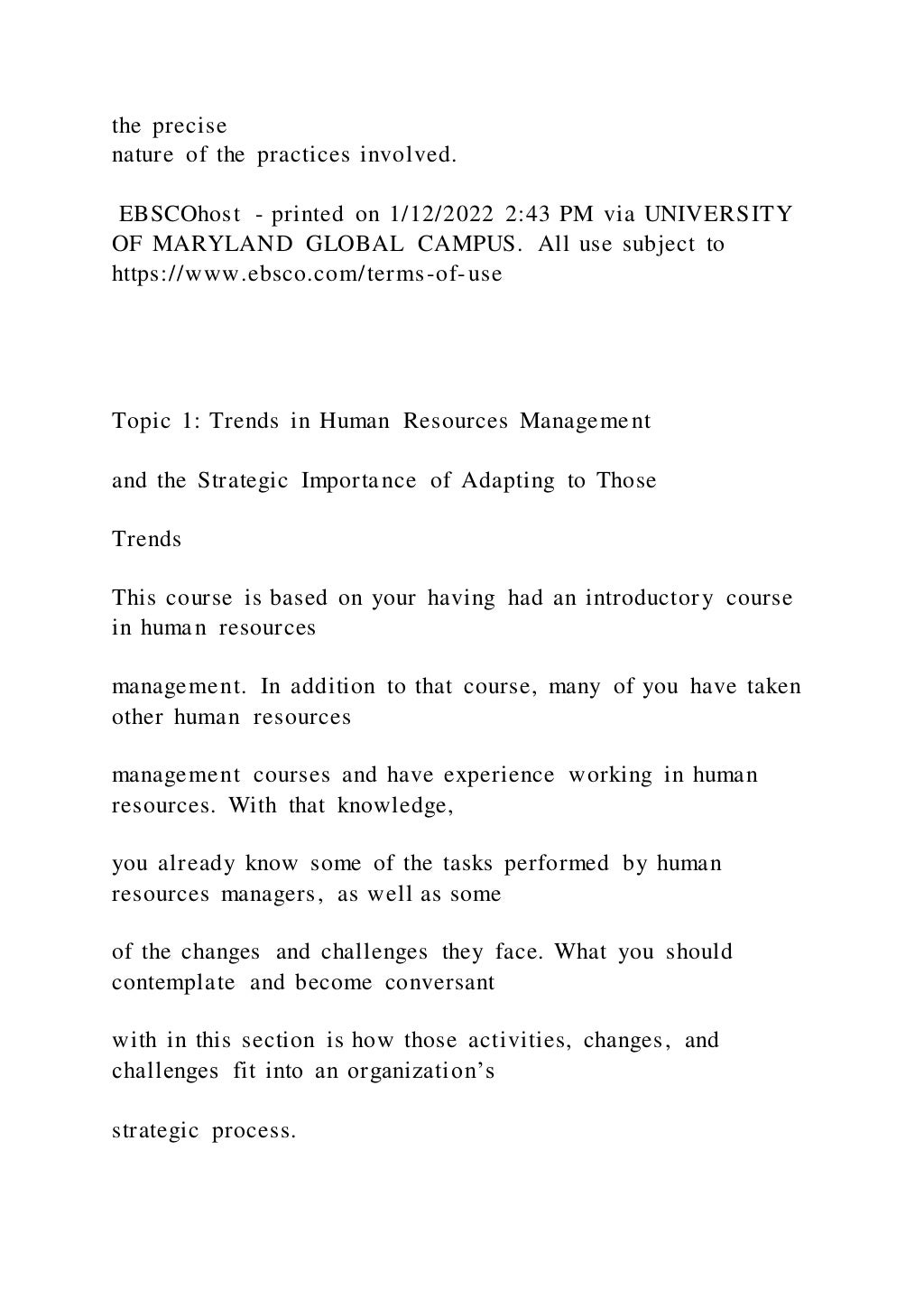 the precise
nature of the practices involved.
EBSCOhost - printed on 1/12/2022 2:43 PM via UNIVERSITY
OF MARYLAND GLOBAL CAMPUS. All use subject to
https://www.ebsco.com/terms-of-use
Topic 1: Trends in Human Resources Management
and the Strategic Importance of Adapting to Those
Trends
This course is based on your having had an introductory course
in human resources
management. In addition to that course, many of you have taken
other human resources
management courses and have experience working in human
resources. With that knowledge,
you already know some of the tasks performed by human
resources managers, as well as some
of the changes and challenges they face. What you should
contemplate and become conversant
with in this section is how those activities, changes, and
challenges fit into an organization’s
strategic process.
 