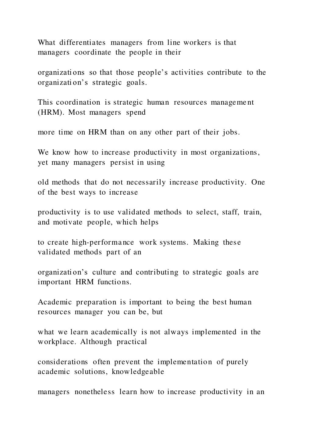 What differentiates managers from line workers is that
managers coordinate the people in their
organizations so that those people’s activities contribute to the
organization’s strategic goals.
This coordination is strategic human resources management
(HRM). Most managers spend
more time on HRM than on any other part of their jobs.
We know how to increase productivity in most organizations,
yet many managers persist in using
old methods that do not necessarily increase productivity. One
of the best ways to increase
productivity is to use validated methods to select, staff, train,
and motivate people, which helps
to create high-performance work systems. Making these
validated methods part of an
organization’s culture and contributing to strategic goals are
important HRM functions.
Academic preparation is important to being the best human
resources manager you can be, but
what we learn academically is not always implemented in the
workplace. Although practical
considerations often prevent the implementation of purely
academic solutions, knowledgeable
managers nonetheless learn how to increase productivity in an
 