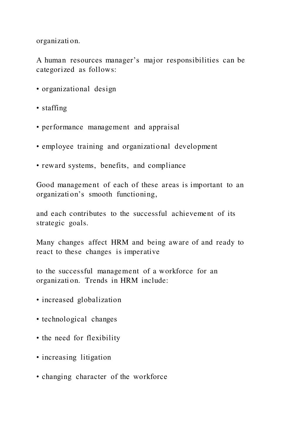 organization.
A human resources manager’s major responsibilities can be
categorized as follows:
• organizational design
• staffing
• performance management and appraisal
• employee training and organizational development
• reward systems, benefits, and compliance
Good management of each of these areas is important to an
organization’s smooth functioning,
and each contributes to the successful achievement of its
strategic goals.
Many changes affect HRM and being aware of and ready to
react to these changes is imperative
to the successful management of a workforce for an
organization. Trends in HRM include:
• increased globalization
• technological changes
• the need for flexibility
• increasing litigation
• changing character of the workforce
 
