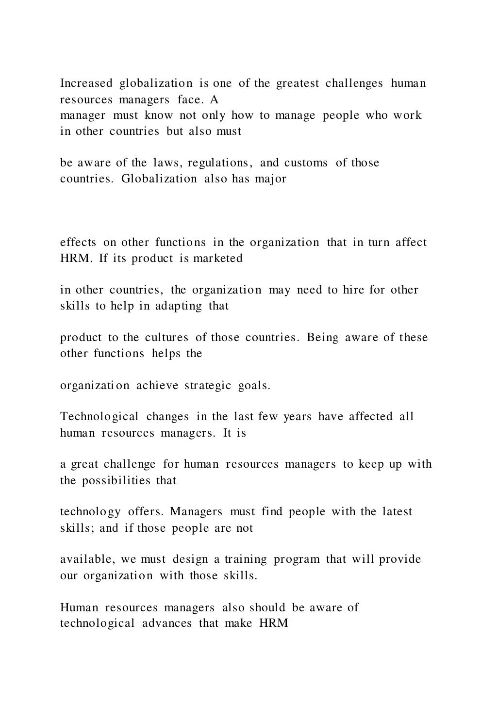 Increased globalization is one of the greatest challenges human
resources managers face. A
manager must know not only how to manage people who work
in other countries but also must
be aware of the laws, regulations, and customs of those
countries. Globalization also has major
effects on other functions in the organization that in turn affect
HRM. If its product is marketed
in other countries, the organization may need to hire for other
skills to help in adapting that
product to the cultures of those countries. Being aware of these
other functions helps the
organization achieve strategic goals.
Technological changes in the last few years have affected all
human resources managers. It is
a great challenge for human resources managers to keep up with
the possibilities that
technology offers. Managers must find people with the latest
skills; and if those people are not
available, we must design a training program that will provide
our organization with those skills.
Human resources managers also should be aware of
technological advances that make HRM
 