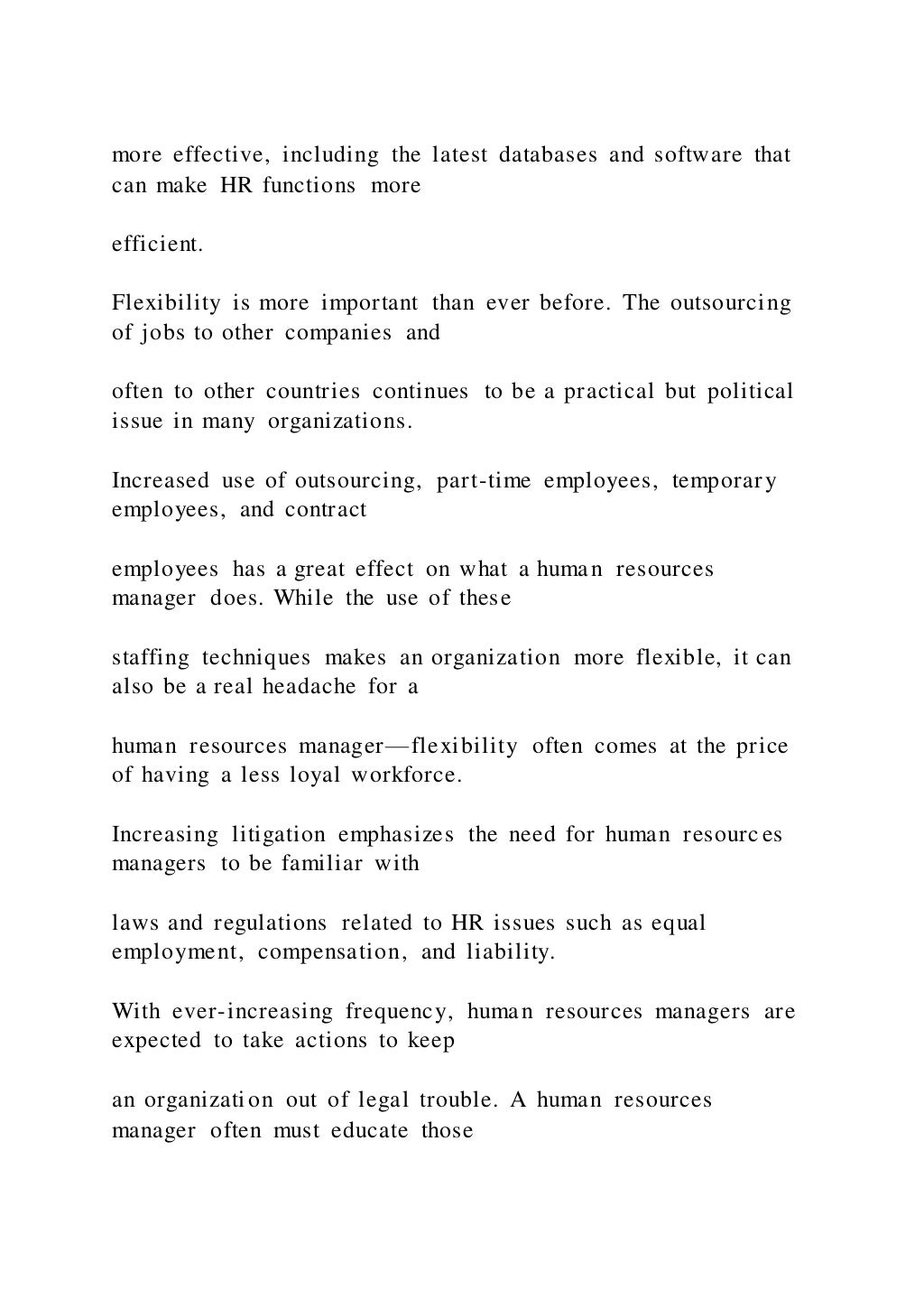 more effective, including the latest databases and software that
can make HR functions more
efficient.
Flexibility is more important than ever before. The outsourcing
of jobs to other companies and
often to other countries continues to be a practical but political
issue in many organizations.
Increased use of outsourcing, part-time employees, temporary
employees, and contract
employees has a great effect on what a human resources
manager does. While the use of these
staffing techniques makes an organization more flexible, it can
also be a real headache for a
human resources manager—flexibility often comes at the price
of having a less loyal workforce.
Increasing litigation emphasizes the need for human resources
managers to be familiar with
laws and regulations related to HR issues such as equal
employment, compensation, and liability.
With ever-increasing frequency, human resources managers are
expected to take actions to keep
an organization out of legal trouble. A human resources
manager often must educate those
 