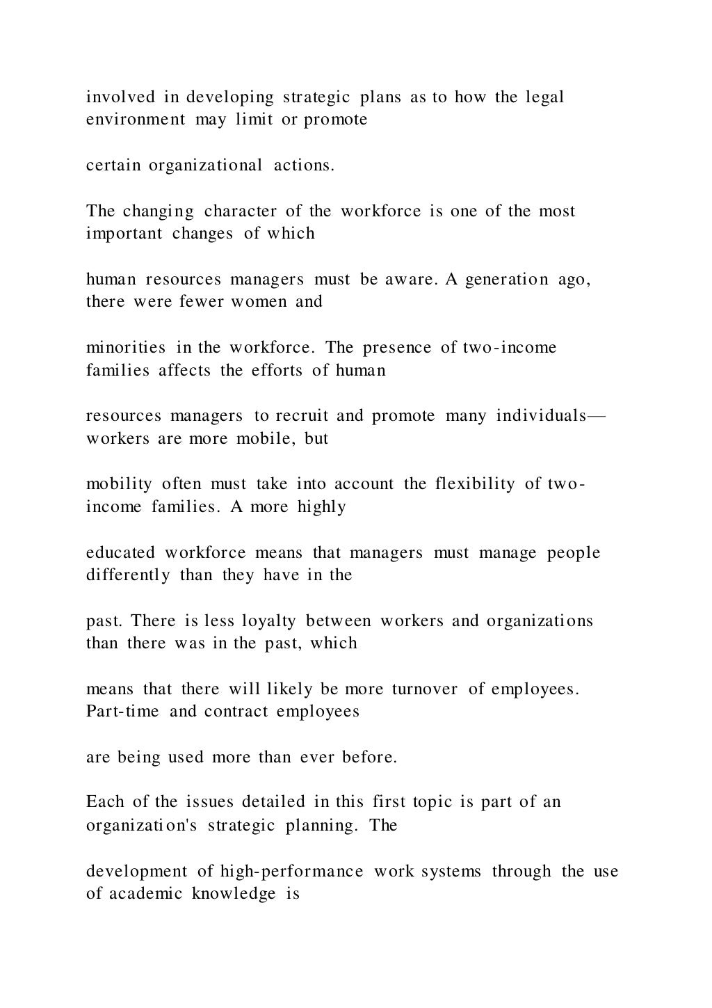 involved in developing strategic plans as to how the legal
environment may limit or promote
certain organizational actions.
The changing character of the workforce is one of the most
important changes of which
human resources managers must be aware. A generation ago,
there were fewer women and
minorities in the workforce. The presence of two-income
families affects the efforts of human
resources managers to recruit and promote many individuals—
workers are more mobile, but
mobility often must take into account the flexibility of two-
income families. A more highly
educated workforce means that managers must manage people
differently than they have in the
past. There is less loyalty between workers and organizations
than there was in the past, which
means that there will likely be more turnover of employees.
Part-time and contract employees
are being used more than ever before.
Each of the issues detailed in this first topic is part of an
organization's strategic planning. The
development of high-performance work systems through the use
of academic knowledge is
 
