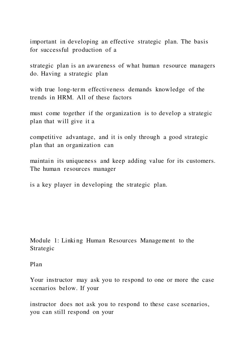 important in developing an effective strategic plan. The basis
for successful production of a
strategic plan is an awareness of what human resource managers
do. Having a strategic plan
with true long-term effectiveness demands knowledge of the
trends in HRM. All of these factors
must come together if the organization is to develop a strategic
plan that will give it a
competitive advantage, and it is only through a good strategic
plan that an organization can
maintain its uniqueness and keep adding value for its customers.
The human resources manager
is a key player in developing the strategic plan.
Module 1: Linking Human Resources Management to the
Strategic
Plan
Your instructor may ask you to respond to one or more the case
scenarios below. If your
instructor does not ask you to respond to these case scenarios,
you can still respond on your
 