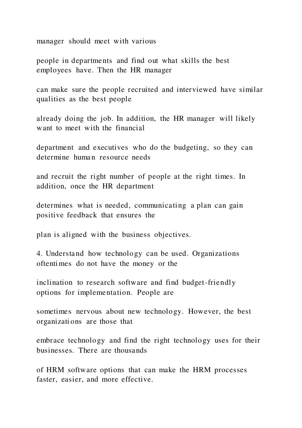 manager should meet with various
people in departments and find out what skills the best
employees have. Then the HR manager
can make sure the people recruited and interviewed have similar
qualities as the best people
already doing the job. In addition, the HR manager will likely
want to meet with the financial
department and executives who do the budgeting, so they can
determine human resource needs
and recruit the right number of people at the right times. In
addition, once the HR department
determines what is needed, communicating a plan can gain
positive feedback that ensures the
plan is aligned with the business objectives.
4. Understand how technology can be used. Organizations
oftentimes do not have the money or the
inclination to research software and find budget-friendly
options for implementation. People are
sometimes nervous about new technology. However, the best
organizations are those that
embrace technology and find the right technology uses for their
businesses. There are thousands
of HRM software options that can make the HRM processes
faster, easier, and more effective.
 