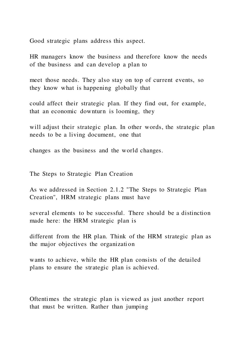 Good strategic plans address this aspect.
HR managers know the business and therefore know the needs
of the business and can develop a plan to
meet those needs. They also stay on top of current events, so
they know what is happening globally that
could affect their strategic plan. If they find out, for example,
that an economic downturn is looming, they
will adjust their strategic plan. In other words, the strategic plan
needs to be a living document, one that
changes as the business and the world changes.
The Steps to Strategic Plan Creation
As we addressed in Section 2.1.2 "The Steps to Strategic Plan
Creation", HRM strategic plans must have
several elements to be successful. There should be a distinction
made here: the HRM strategic plan is
different from the HR plan. Think of the HRM strategic plan as
the major objectives the organization
wants to achieve, while the HR plan consists of the detailed
plans to ensure the strategic plan is achieved.
Oftentimes the strategic plan is viewed as just another report
that must be written. Rather than jumping
 