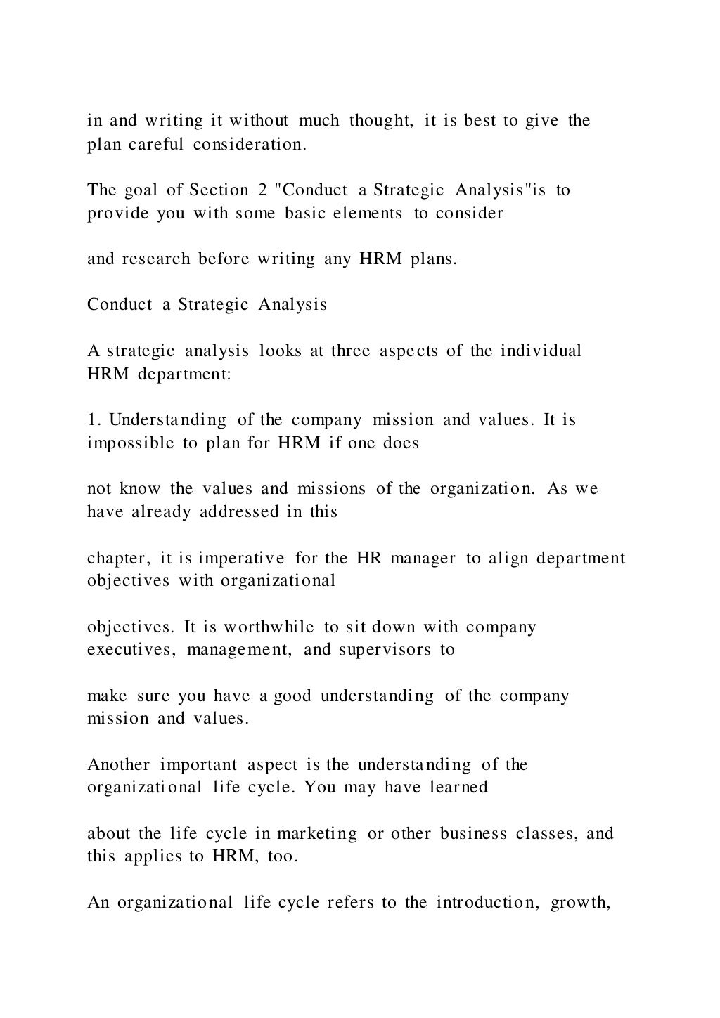 in and writing it without much thought, it is best to give the
plan careful consideration.
The goal of Section 2 "Conduct a Strategic Analysis"is to
provide you with some basic elements to consider
and research before writing any HRM plans.
Conduct a Strategic Analysis
A strategic analysis looks at three aspects of the individual
HRM department:
1. Understanding of the company mission and values. It is
impossible to plan for HRM if one does
not know the values and missions of the organization. As we
have already addressed in this
chapter, it is imperative for the HR manager to align department
objectives with organizational
objectives. It is worthwhile to sit down with company
executives, management, and supervisors to
make sure you have a good understanding of the company
mission and values.
Another important aspect is the understanding of the
organizational life cycle. You may have learned
about the life cycle in marketing or other business classes, and
this applies to HRM, too.
An organizational life cycle refers to the introduction, growth,
 