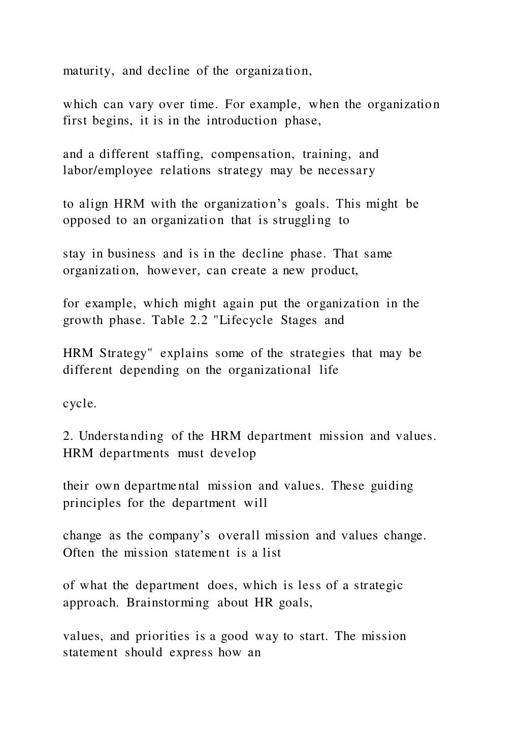maturity, and decline of the organization,
which can vary over time. For example, when the organization
first begins, it is in the introduction phase,
and a different staffing, compensation, training, and
labor/employee relations strategy may be necessary
to align HRM with the organization’s goals. This might be
opposed to an organization that is struggling to
stay in business and is in the decline phase. That same
organization, however, can create a new product,
for example, which might again put the organization in the
growth phase. Table 2.2 "Lifecycle Stages and
HRM Strategy" explains some of the strategies that may be
different depending on the organizational life
cycle.
2. Understanding of the HRM department mission and values.
HRM departments must develop
their own departmental mission and values. These guiding
principles for the department will
change as the company’s overall mission and values change.
Often the mission statement is a list
of what the department does, which is less of a strategic
approach. Brainstorming about HR goals,
values, and priorities is a good way to start. The mission
statement should express how an
 