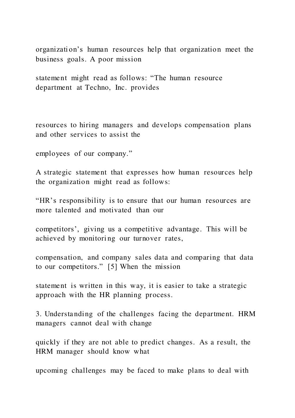 organization’s human resources help that organization meet the
business goals. A poor mission
statement might read as follows: “The human resource
department at Techno, Inc. provides
resources to hiring managers and develops compensation plans
and other services to assist the
employees of our company.”
A strategic statement that expresses how human resources help
the organization might read as follows:
“HR’s responsibility is to ensure that our human resources are
more talented and motivated than our
competitors’, giving us a competitive advantage. This will be
achieved by monitoring our turnover rates,
compensation, and company sales data and comparing that data
to our competitors.” [5] When the mission
statement is written in this way, it is easier to take a strategic
approach with the HR planning process.
3. Understanding of the challenges facing the department. HRM
managers cannot deal with change
quickly if they are not able to predict changes. As a result, the
HRM manager should know what
upcoming challenges may be faced to make plans to deal with
 