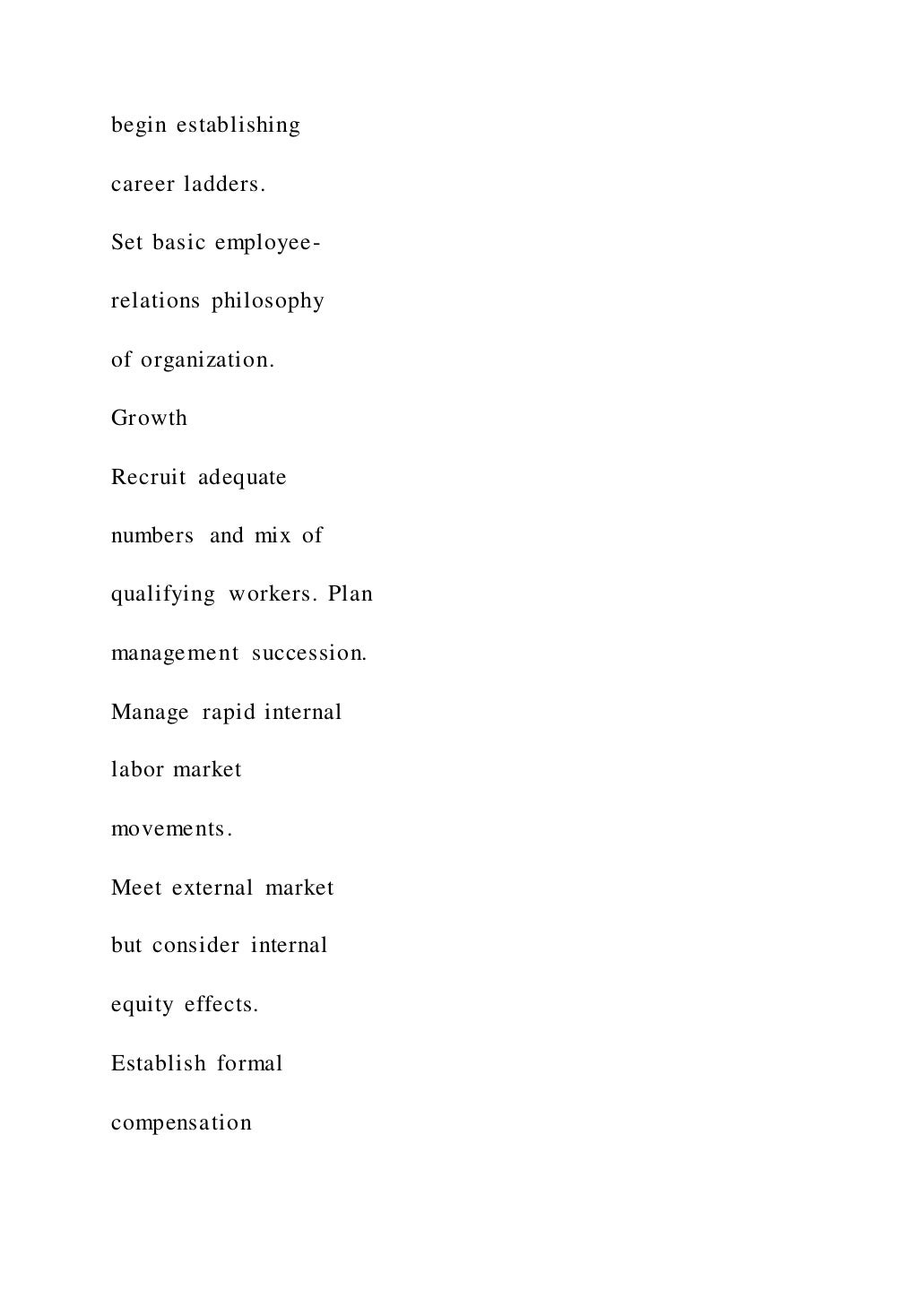 begin establishing
career ladders.
Set basic employee-
relations philosophy
of organization.
Growth
Recruit adequate
numbers and mix of
qualifying workers. Plan
management succession.
Manage rapid internal
labor market
movements.
Meet external market
but consider internal
equity effects.
Establish formal
compensation
 