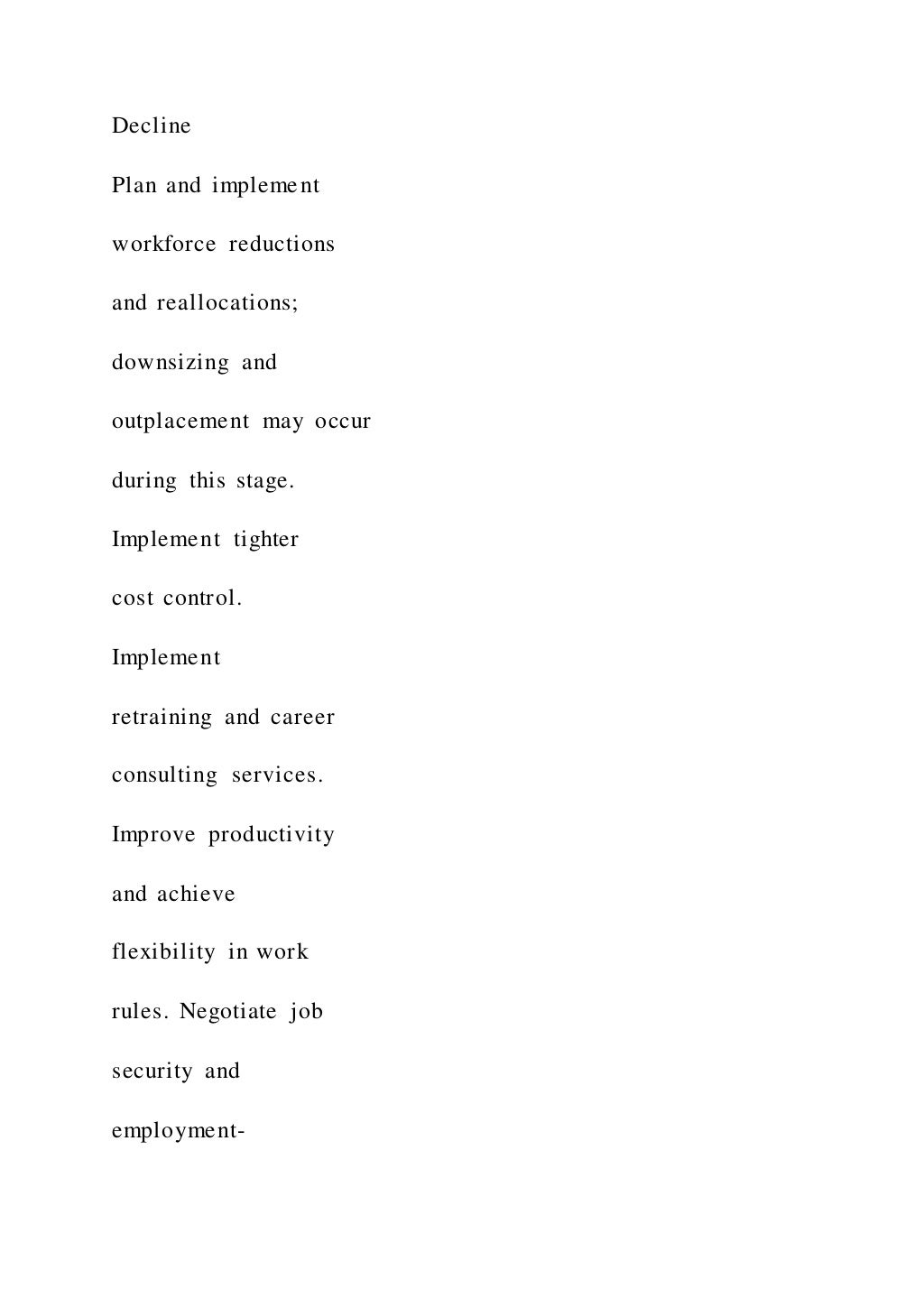 Decline
Plan and implement
workforce reductions
and reallocations;
downsizing and
outplacement may occur
during this stage.
Implement tighter
cost control.
Implement
retraining and career
consulting services.
Improve productivity
and achieve
flexibility in work
rules. Negotiate job
security and
employment-
 
